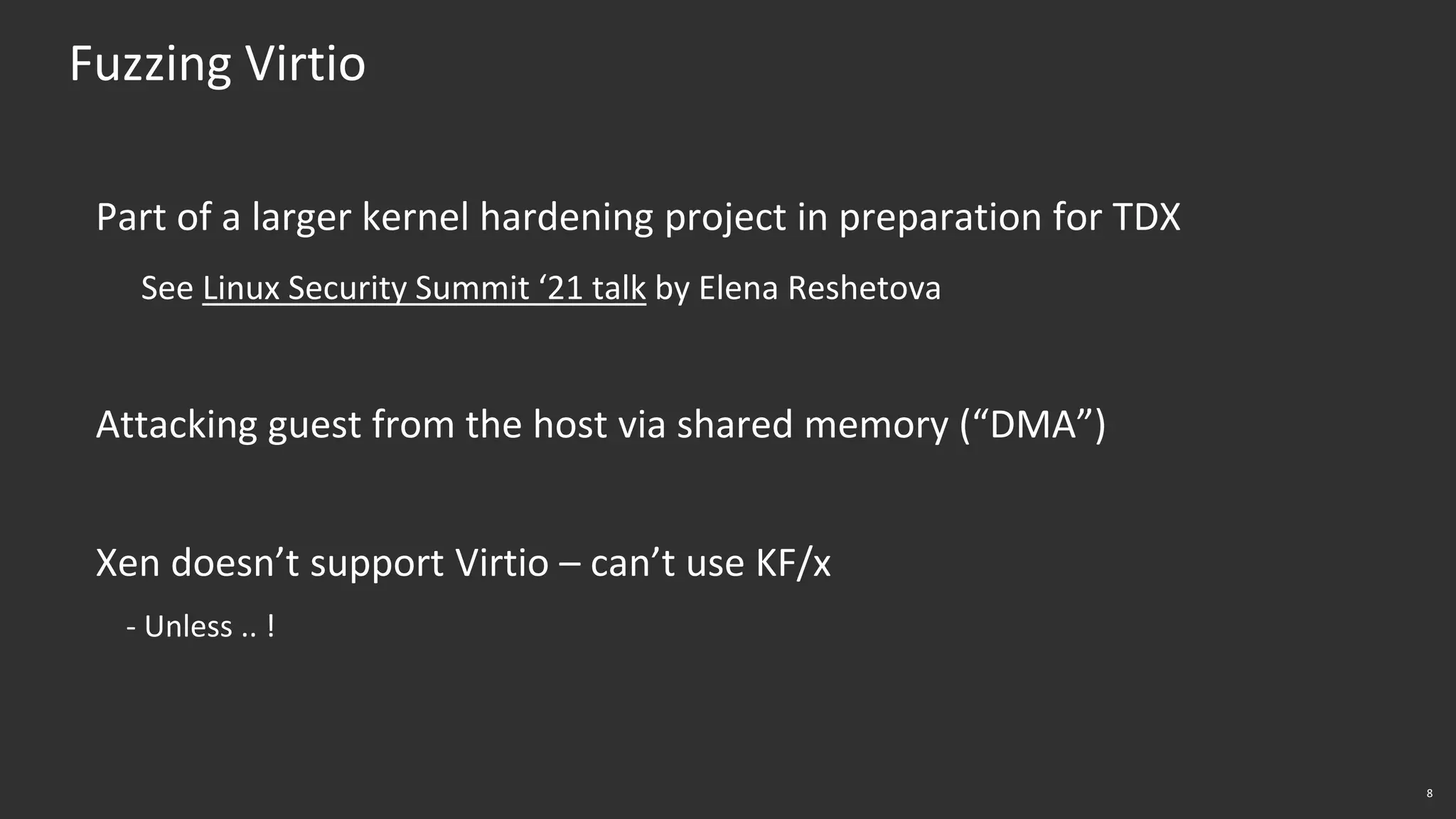8
Fuzzing Virtio
Part of a larger kernel hardening project in preparation for TDX
See Linux Security Summit ‘21 talk by Elena Reshetova
Attacking guest from the host via shared memory (“DMA”)
Xen doesn’t support Virtio – can’t use KF/x
- Unless .. !
 
