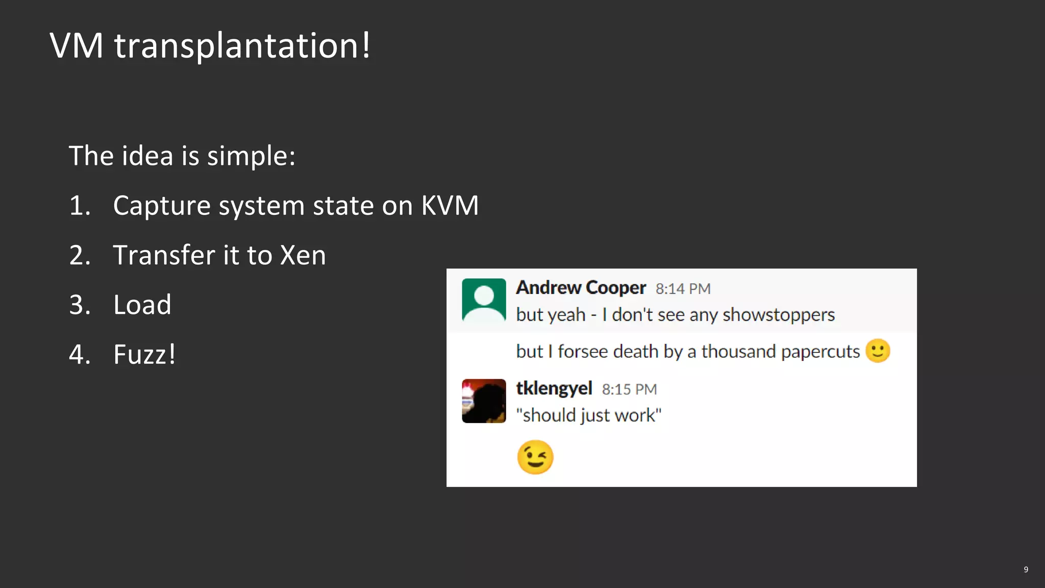 9
VM transplantation!
The idea is simple:
1. Capture system state on KVM
2. Transfer it to Xen
3. Load
4. Fuzz!
 