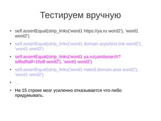 Тестируем вручную
●   self.assertEqual(strip_links('word1 https://ya.ru word2'), 'word1
    word2')
●   self.assertEqual(strip_links('word1 domain.arpa/test.link word2'),
    'word1 word2')
●   self.assertEqual(strip_links('word1 ya.ru/yandsearch?
    sdfsdfsdf=1fsdf word2'), 'word1 word2')
●   self.assertEqual(strip_links('word1 naked.domain.asia word2'),
    'word1 word2')
●   …
●   На 15 строке мозг усиленно отказывается что-либо
    придумывать.
 