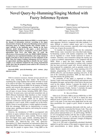 Volume 3, Number 4, December 2012                                                                                       Journal of Convergence



      Novel Query-by-Humming/Singing Method with
                 Fuzzy Inference System
                       Yo-Ping Huang                                                                   Shin-Liang Lai
          Department of Electrical Engineering                                       Department of Computer Science and Engineering
         National Taipei University of Technology                                                  Tatung University
                   Taipei, Taiwan 10608                                                          Taipei, Taiwan 10451
                  yphuang@ntut.edu.tw                                                             sinla.lai@gmail.com



Abstract—Music Information Retrieval (MIR) is a crucial topic in              means for a MIR inquiry can obtain a desirable effect without
the domain of information retrieval. According to the major                   other apparatus. However, compared with other methods, it is
characteristics of music, the Query-by-Humming system retrieves               more difficult to retrieve related music and it is always
interesting music by finding melodies that contains similar or                returned with a lower accuracy, especially when using singing
equal melodies to the humming query. Basing on the fuzzy
                                                                              as the way of query the accuracy [6].
inference model designed in this paper, a novel Query-by-
Humming/Singing system is proposed to extract pitch contour                          To translate the hummed melody into the contrasting
information from WAV and MIDI files. To verify the                            MIDI format, many researchers have described multi Query-
effectiveness of the presented work, the MIREX QBSH Database                  by-Humming systems with melody comparison [12]. MIDI
is employed as our experimental database and a large amount of                can be regarded as a music format expressed in words or
human vocal data is used as queries to test the robustness of the             numbers. Therefore, most researchers change the melody into
MIR. Then, the Longest Common Subsequence (LCS) is used as                    a series of symbolic representations to be compared with the
an approximate matching algorithm to identify the top 5 music                 MIDI. When a query has been changed into symbolic
samples as an evaluation standard for the system. Experimental                representation, it can be proceeded to contrast with a melody
results show that the proposed system achieves 85% accuracy in
                                                                              that has been previously coped with. Several methods have
the top 5 retrievals.
                                                                              been proposed for comparison, such as granular events [13],
    Keywords-MIDI; query-by-humming; pitch contour; fuzzy                     hidden Markov models [14] [15], string matching [16] [17],
inference system.                                                             dynamic programming [18] [19], dynamic time warping
                                                                              (DTW) [20] [21], and tree-based searching [22] [23]. At the
                       I. INTRODUCTION                                        end of the contrasting procedures, MIR can then select the
                                                                              item that matches the guiding rules.
    With its extensive resources, Internet services prevail over                  The remainder of this paper is organised as follows.
whole areas, including the music market. The Internet is                      Section 2 starts with some basic definitions and notations used
something like a huge database that satisfies all kinds of needs              throughout the paper, and provides a brief look at the previous
of its client at all times. For instance, many researchers study              work on this subject. Section 3 presents the details of our
Music Information Retrieval (MIR) for the purpose of finding                  approach. In Section 4, a novel MIR is presented and test
quickly and correctly the programs a user needs from a vast                   results are discussed. Finally, Section 5 concludes the paper
music database. To achieve the goal, researchers have probed                  and gives a perspective on further study on this subject.
into all types of music format, including MIDI, MP3, Wave,
and Voice. In recent years, more and more researchers rely on                                      II. RELATED WORK
MIDI (Musical Instrument Data Interface) as their research                        Ghias et al. [25] built a MIR to process MIDI files in 1995.
focus due to the fact that MIDI has superiority over other                    They used three symbols (U, D and S) to depict the three
music formats. For example, MIDI can be played with                           different levels of pitch contour. U represents up, D is down
electronic synthesizers and the pitch or length can be changed                and S is the same. In any time series graph those are the only
according to a user’s needs. With a smaller size of file forms,               three possibilities for a graph to grow, shrink or remain the
MIDI is easier to record and thus is widely applied in karaoke.               same.
With this advantage, MIDI has its characteristics in saving                       Many researchers ameliorate afterwards with this, such as
storage space, speeding up enquiries, and raising the accuracy                Typke et al. [26] who researched the Parsons Code. They also
of enquiry results.                                                           use the pitch contour from humming, and after acquiring the
    However, the introduction of MIR is accompanied with                      pitch contour represent them as U, D, and R strings. McNab et
questions on query methods when considering how to extract                    al. [27] incorporated rhythm with the idea of pitch contours.
and represent features of a query melody. Previous studies                    Sonoda et al. [28], Li et al. [7], and Mo et al. [29] considered
have developed many query models, including Query-by-                         the characteristic of duration, and used L (longer), R (Repeat),
Humming (Singing) [1]–[7], Query-by-Tapping [8], Query-                       and S (Same) to represent the changes.
by-Example [9], Query-by-Tag [10], and Query-by-                                  Tom et al. [30] used a dynamically-calculated threshold,
Description [11]. Many researchers are interested in Query-by-                applied it to get the contour of the signal to segment notes, and
Humming (QBH), because humming is the simplest and most                       used autocorrelation to detect pitches. Then notes are
direct way for people to express music. Using QBH as the

      Copyright ⓒ 2010 Future Technology Research Association International                                                                       1
 