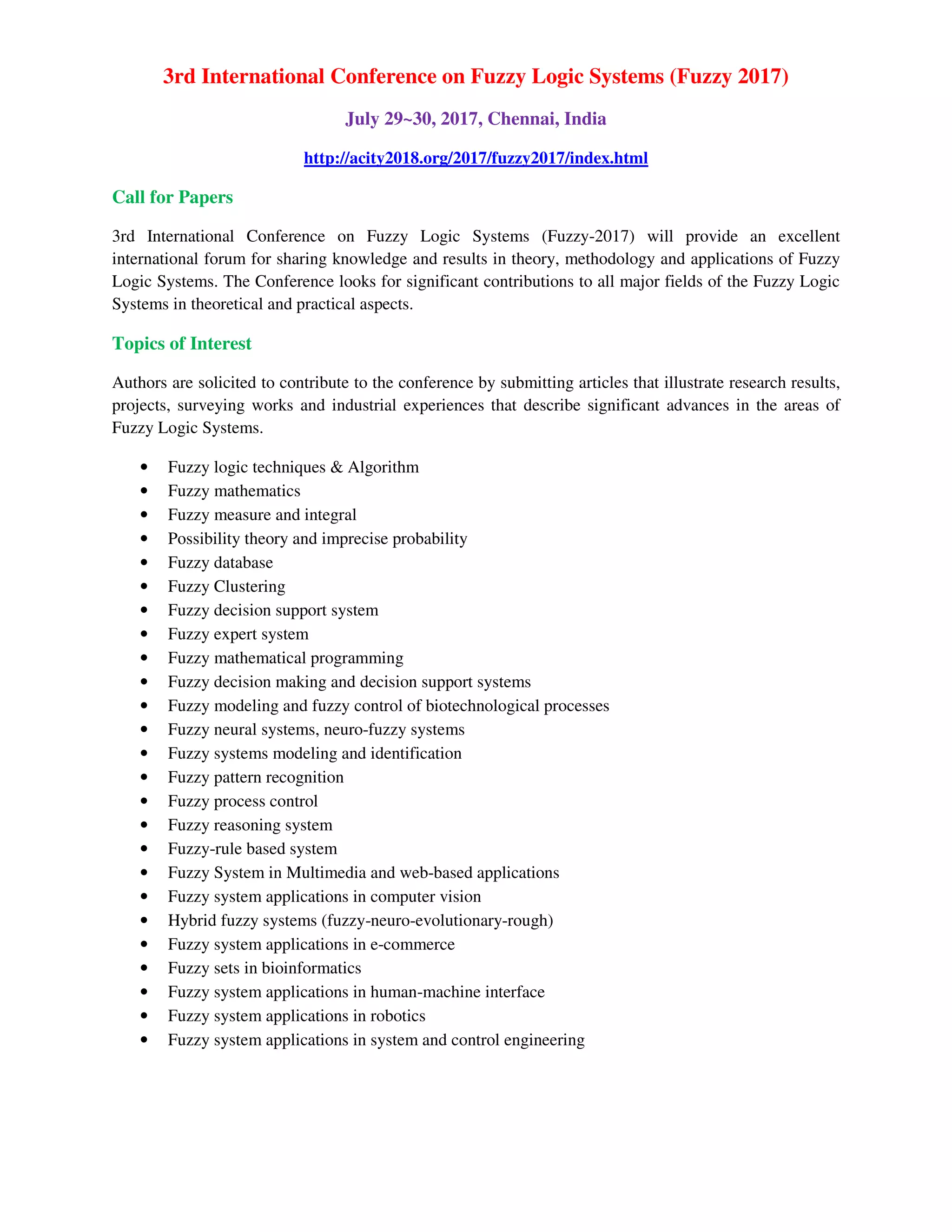 3rd International Conference on Fuzzy Logic Systems (Fuzzy 2017)
July 29~30, 2017, Chennai, India
http://acity2018.org/2017/fuzzy2017/index.html
Call for Papers
3rd International Conference on Fuzzy Logic Systems (Fuzzy-2017) will provide an excellent
international forum for sharing knowledge and results in theory, methodology and applications of Fuzzy
Logic Systems. The Conference looks for significant contributions to all major fields of the Fuzzy Logic
Systems in theoretical and practical aspects.
Topics of Interest
Authors are solicited to contribute to the conference by submitting articles that illustrate research results,
projects, surveying works and industrial experiences that describe significant advances in the areas of
Fuzzy Logic Systems.
• Fuzzy logic techniques & Algorithm
• Fuzzy mathematics
• Fuzzy measure and integral
• Possibility theory and imprecise probability
• Fuzzy database
• Fuzzy Clustering
• Fuzzy decision support system
• Fuzzy expert system
• Fuzzy mathematical programming
• Fuzzy decision making and decision support systems
• Fuzzy modeling and fuzzy control of biotechnological processes
• Fuzzy neural systems, neuro-fuzzy systems
• Fuzzy systems modeling and identification
• Fuzzy pattern recognition
• Fuzzy process control
• Fuzzy reasoning system
• Fuzzy-rule based system
• Fuzzy System in Multimedia and web-based applications
• Fuzzy system applications in computer vision
• Hybrid fuzzy systems (fuzzy-neuro-evolutionary-rough)
• Fuzzy system applications in e-commerce
• Fuzzy sets in bioinformatics
• Fuzzy system applications in human-machine interface
• Fuzzy system applications in robotics
• Fuzzy system applications in system and control engineering
 