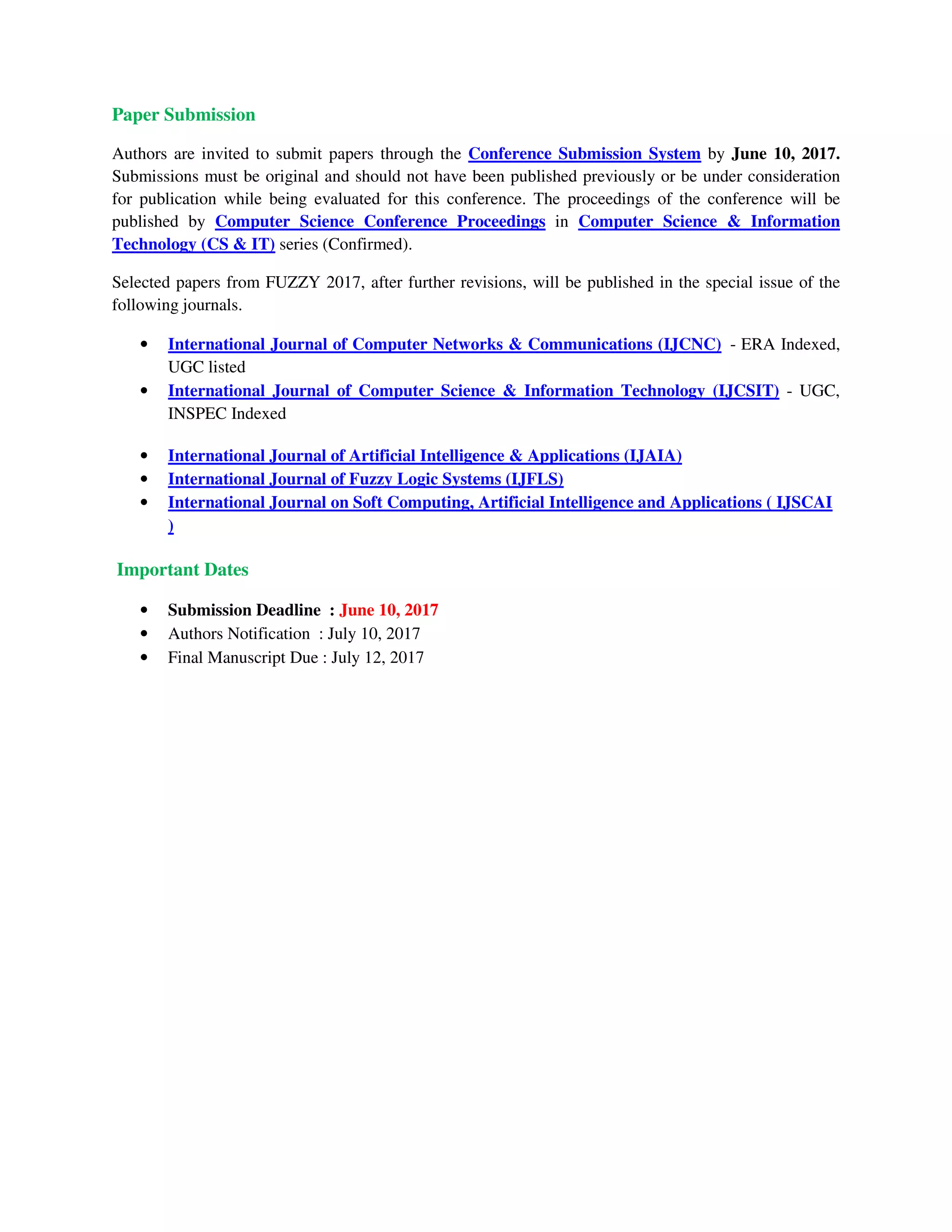 Paper Submission
Authors are invited to submit papers through the Conference Submission System by June 10, 2017.
Submissions must be original and should not have been published previously or be under consideration
for publication while being evaluated for this conference. The proceedings of the conference will be
published by Computer Science Conference Proceedings in Computer Science & Information
Technology (CS & IT) series (Confirmed).
Selected papers from FUZZY 2017, after further revisions, will be published in the special issue of the
following journals.
• International Journal of Computer Networks & Communications (IJCNC) - ERA Indexed,
UGC listed
• International Journal of Computer Science & Information Technology (IJCSIT) - UGC,
INSPEC Indexed
• International Journal of Artificial Intelligence & Applications (IJAIA)
• International Journal of Fuzzy Logic Systems (IJFLS)
• International Journal on Soft Computing, Artificial Intelligence and Applications ( IJSCAI
)
Important Dates
• Submission Deadline : June 10, 2017
• Authors Notification : July 10, 2017
• Final Manuscript Due : July 12, 2017
 