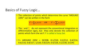 11
Basics of Fuzzy Logic…
• The collection of points which determine the curve “AROUND
220V” can be written in the form
• The ∫ and  do not represent the conventional integration or
differentiation signs, but they only denote the collection of
points which form the set F. F is called a fuzzy Set.
• F= AROUND 220V = [0/208, 0.1/210, 0.2/212, 0.4/214,
0.6/216, 0.8/217, 1/220, 0.8/224, 0.6/226, 0.2/230, 0/234]
(x)/x
μ
OR F
(x)/x
μ
F
u
F
u
F 
 

 