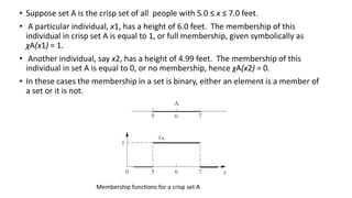 • Suppose set A is the crisp set of all people with 5.0 ≤ x ≤ 7.0 feet.
• A particular individual, x1, has a height of 6.0 feet. The membership of this
individual in crisp set A is equal to 1, or full membership, given symbolically as
χA(x1) = 1.
• Another individual, say x2, has a height of 4.99 feet. The membership of this
individual in set A is equal to 0, or no membership, hence χA(x2) = 0.
• In these cases the membership in a set is binary, either an element is a member of
a set or it is not.
Membership functions for a crisp set A
 