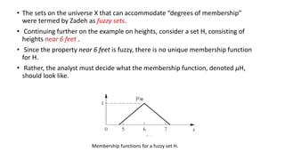 • The sets on the universe X that can accommodate “degrees of membership”
were termed by Zadeh as fuzzy sets.
• Continuing further on the example on heights, consider a set H, consisting of
heights near 6 feet .
• Since the property near 6 feet is fuzzy, there is no unique membership function
for H.
• Rather, the analyst must decide what the membership function, denoted μH,
should look like.
Membership functions for a fuzzy set H.
 