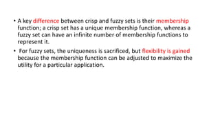 • A key difference between crisp and fuzzy sets is their membership
function; a crisp set has a unique membership function, whereas a
fuzzy set can have an infinite number of membership functions to
represent it.
• For fuzzy sets, the uniqueness is sacrificed, but flexibility is gained
because the membership function can be adjusted to maximize the
utility for a particular application.
 