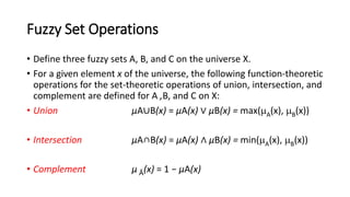 Fuzzy Set Operations
• Define three fuzzy sets A, B, and C on the universe X.
• For a given element x of the universe, the following function-theoretic
operations for the set-theoretic operations of union, intersection, and
complement are defined for A ,B, and C on X:
• Union μA∪B(x) = μA(x) ∨ μB(x) = max(A(x), B(x))
• Intersection μA∩B(x) = μA(x) ∧ μB(x) = min(A(x), B(x))
• Complement μ Ā(x) = 1 − μA(x)
 