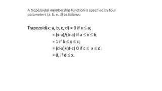 A trapezoidal membership function is specified by four
parameters {a, b, c, d} as follows:
Trapezoid(x; a, b, c, d) = 0 if x  a;
= (x-a)/(b-a) if a  x  b;
= 1 if b  x  c;
= (d-x)/(d-c) 0 if c  x  d;
= 0, if d  x.
 