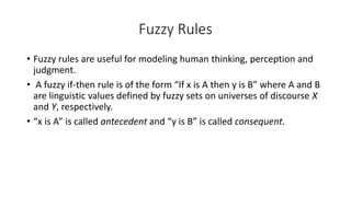 Fuzzy Rules
• Fuzzy rules are useful for modeling human thinking, perception and
judgment.
• A fuzzy if-then rule is of the form “If x is A then y is B” where A and B
are linguistic values defined by fuzzy sets on universes of discourse X
and Y, respectively.
• “x is A” is called antecedent and “y is B” is called consequent.
 