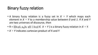 Binary fuzzy relation
• A binary fuzzy relation is a fuzzy set in X × Y which maps each
element in X × Y to a membership value between 0 and 1. If X and Y
are two universes of discourse, then
• R = {((x,y), R(x, y)) | (x,y) Є X × Y } is a binary fuzzy relation in X × Y.
• X × Y indicates cartesian product of X and Y
 