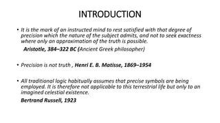 INTRODUCTION
• It is the mark of an instructed mind to rest satisfied with that degree of
precision which the nature of the subject admits, and not to seek exactness
where only an approximation of the truth is possible.
Aristotle, 384–322 BC (Ancient Greek philosopher)
• Precision is not truth , Henri E. B. Matisse, 1869–1954
• All traditional logic habitually assumes that precise symbols are being
employed. It is therefore not applicable to this terrestrial life but only to an
imagined celestial existence.
Bertrand Russell, 1923
 