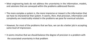 • Most engineering texts do not address the uncertainty in the information, models,
and solutions that are conveyed within the problems addressed therein.
• The more complex a system is, the more imprecise or inexact is the information that
we have to characterize that system. It seems, then, that precision, information and
complexity are inextricably related in the problems we pose for eventual solution.
• However, for most of the problems that we face, we can do a better job in accepting
some level of imprecision.
• It seems intuitive that we should balance the degree of precision in a problem with
the associated uncertainty in that problem
 