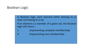 6
Boolean Logic
In Boolean logic, each element either belongs to or
does not belong to a set.
If an element is a member of a given set, the Boolean
logic will return :
1 (representing complete membership)
0 (representing non-membership)
 