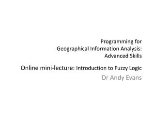 Programming for
Geographical Information Analysis:
Advanced Skills
Online mini-lecture: Introduction to Fuzzy Logic
Dr Andy Evans
 
