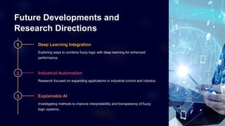 Future Developments and
Research Directions
1 Deep Learning Integration
Exploring ways to combine fuzzy logic with deep learning for enhanced
performance.
2 Industrial Automation
Research focused on expanding applications in industrial control and robotics.
3 Explainable AI
Investigating methods to improve interpretability and transparency of fuzzy
logic systems.
 