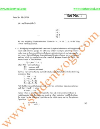www.studentyogi.com                                                                        www.studentyogi.com

         Code No: RR420208
                                                                                 Set No. 1
              (eq.) and de cient (def.)


                                                                  073
                                                                  181
                                            ~=                    154
                                                                  721

              Air lines weighting factors of the four factors as ~ = {.15, .15, .3, .4} nd the fuzzy
              vectors for the evaluation.                                                              [16]

           8. As a company issuing bank cards. We want to separate individuals holding personal
              credit cards into two groups: pro table card holders usually let a nonzero balance
              on the card go from month to month, thereby accruing interest: and a eventually
              always pay the total balance. Unpro table card holders often do not pay a balance,
              and card privileges usually have to be cancelled. Suppose the data for the jth card
              holder consist of three features:
                        Xj = (X11,X21,X31)
              where X11 = account balance
                      X21 = amount paid
                      X31 = amount purchased
              Suppose we want to classify four individuals, each characterized by the following
              normalized data:
                      X1 = (1, .75, 1)
                      X2 = (0, 0, -.5)
                      X3 = (.5, .5, .75)
                      X4 = (1, -.5, -.5)
              Note that the values (features) in each vector are normalized Gaussian variables
              such that = 0 and = 1, where
                       Value=(X- c)/ c
              Hence, values at zero are at the mean of a class (c), positive values indicate a
              variable greater than the mean, and negative values indicate a variable less than
              the mean. Use the following 2-partition as the initial guess, and nd the optimum
              2-partition.
                            (0) = 1 1 0 0                                                              [16]
                                     0011
 