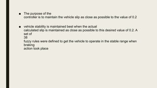 ■ The purpose of the
controller is to maintain the vehicle slip as close as possible to the value of 0.2
■ vehicle stability is maintained best when the actual
calculated slip is maintained as close as possible to this desired value of 0.2. A
set of
38
fuzzy rules were defined to get the vehicle to operate in the stable range when
braking
action took place
 