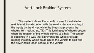 Anti-Lock Braking System
This system allows the wheels of a motor vehicle to
maintain frictional contact with the road surface according to
the inputs by the driver, while the breaking prevents the
wheels from locking up.”[13] This locking up of wheels occurs
when the rotation of the wheels comes to a halt. The system
is designed in a way that it prevents the wheels to stop
rotating instantly which could cause the vehicle to skid and
the driver could loose control of the vehicle
 