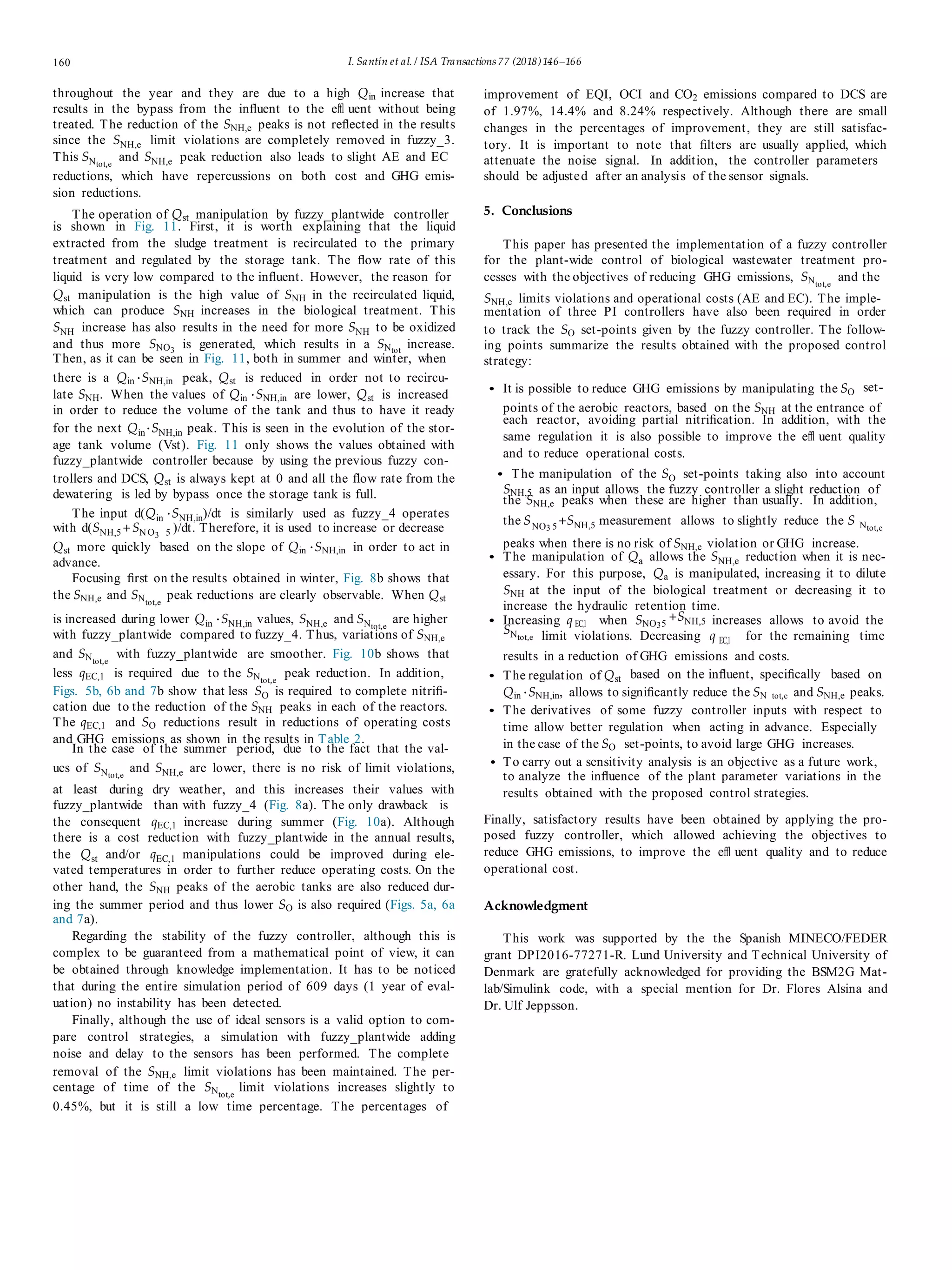 160 I. Santín et al. / ISA Transactions 77 (2018)146–166
throughout the year and they are due to a high Qin increase that
results in the bypass from the inﬂuent to the eﬄ uent without being
treated. The reduction of the SNH,e peaks is not reﬂected in the results
since the SNH,e limit violations are completely removed in fuzzy_3.
This SNtot,e
and SNH,e peak reduction also leads to slight AE and EC
reductions, which have repercussions on both cost and GHG emis-
sion reductions.
The operation of Qst manipulation by fuzzy_plantwide controller
is shown in Fig. 11. First, it is worth explaining that the liquid
extracted from the sludge treatment is recirculated to the primary
treatment and regulated by the storage tank. The ﬂow rate of this
liquid is very low compared to the inﬂuent. However, the reason for
Qst manipulation is the high value of SNH in the recirculated liquid,
which can produce SNH increases in the biological treatment. This
SNH increase has also results in the need for more SNH to be oxidized
and thus more SNO3
is generated, which results in a SNtot
increase.
Then, as it can be seen in Fig. 11, both in summer and winter, when
improvement of EQI, OCI and CO2 emissions compared to DCS are
of 1.97%, 14.4% and 8.24% respectively. Although there are small
changes in the percentages of improvement, they are still satisfac-
tory. It is important to note that ﬁlters are usually applied, which
attenuate the noise signal. In addition, the controller parameters
should be adjusted after an analysis of the sensor signals.
5. Conclusions
This paper has presented the implementation of a fuzzy controller
for the plant-wide control of biological wastewater treatment pro-
cesses with the objectives of reducing GHG emissions, SNtot,e
and the
SNH,e limits violations and operational costs (AE and EC). The imple-
mentation of three PI controllers have also been required in order
to track the SO set-points given by the fuzzy controller. The follow-
ing points summarize the results obtained with the proposed control
strategy:
there is a Qin ·SNH,in peak, Qst is reduced in order not to recircu-
late SNH. When the values of Qin ·SNH,in are lower, Qst is increased • It is possible to reduce GHG emissions by manipulating the SO set-
in order to reduce the volume of the tank and thus to have it ready
for the next Qin·SNH,in peak. This is seen in the evolution of the stor-
age tank volume (Vst). Fig. 11 only shows the values obtained with
fuzzy_plantwide controller because by using the previous fuzzy con-
trollers and DCS, Qst is always kept at 0 and all the ﬂow rate from the
dewatering is led by bypass once the storage tank is full.
points of the aerobic reactors, based on the SNH at the entrance of
each reactor, avoiding partial nitriﬁcation. In addition, with the
same regulation it is also possible to improve the eﬄ uent quality
and to reduce operational costs.
• The manipulation of the SO set-points taking also into account
SNH,5 as an input allows the fuzzy controller a slight reduction of
the SNH,e peaks when these are higher than usually. In addition,
The input d(Qin ·SNH,in)/dt is similarly used as fuzzy_4 operates
with d(SNH,5+SN O3 5 )/dt. Therefore, it is used to increase or decrease
the SNO3 5
+SNH,5 measurement allows to slightly reduce the S Ntot,e
Qst more quickly based on the slope of Qin ·SNH,in in order to act in
advance.
Focusing ﬁrst on the results obtained in winter, Fig. 8b shows that
the SNH,e and SNtot,e
peak reductions are clearly observable. When Qst
peaks when there is no risk of SNH,e violation or GHG increase.
• The manipulation of Qa allows the SNH,e reduction when it is nec-
essary. For this purpose, Qa is manipulated, increasing it to dilute
SNH at the input of the biological treatment or decreasing it to
increase the hydraulic retention time.
is increased during lower Qin ·SNH,in values, SNH,e and SNtot,e
are higher • Increasing q EC,1 when SNO35
+SNH,5 increases allows to avoid the
with fuzzy_plantwide compared to fuzzy_4. Thus, variations of SNH,e
SNtot,e limit violations. Decreasing q EC,1 for the remaining time
and SNtot,e
with fuzzy_plantwide are smoother. Fig. 10b shows that results in a reduction of GHG emissions and costs.
less qEC,1 is required due to the SNtot,e
peak reduction. In addition, • The regulation of Qst based on the inﬂuent, speciﬁcally based on
Figs. 5b, 6b and 7b show that less SO is required to complete nitriﬁ- Qin ·SNH,in, allows to signiﬁcantly reduce the SN tot,e and SNH,e peaks.
cation due to the reduction of the SNH peaks in each of the reactors.
The qEC,1 and SO reductions result in reductions of operating costs
• The derivatives of some fuzzy controller inputs with respect to
time allow better regulation when acting in advance. Especially
and GHG emissions as shown in the results in Table 2.
In the case of the summer period, due to the fact that the val- in the case of the SO set-points, to avoid large GHG increases.
ues of SNtot,e
and SNH,e are lower, there is no risk of limit violations,
at least during dry weather, and this increases their values with
fuzzy_plantwide than with fuzzy_4 (Fig. 8a). The only drawback is
the consequent qEC,1 increase during summer (Fig. 10a). Although
there is a cost reduction with fuzzy_plantwide in the annual results,
the Qst and/or qEC,1 manipulations could be improved during ele-
vated temperatures in order to further reduce operating costs. On the
other hand, the SNH peaks of the aerobic tanks are also reduced dur-
ing the summer period and thus lower SO is also required (Figs. 5a, 6a
and 7a).
Regarding the stability of the fuzzy controller, although this is
complex to be guaranteed from a mathematical point of view, it can
be obtained through knowledge implementation. It has to be noticed
that during the entire simulation period of 609 days (1 year of eval-
uation) no instability has been detected.
Finally, although the use of ideal sensors is a valid option to com-
pare control strategies, a simulation with fuzzy_plantwide adding
noise and delay to the sensors has been performed. The complete
removal of the SNH,e limit violations has been maintained. The per-
centage of time of the SNtot,e
limit violations increases slightly to
0.45%, but it is still a low time percentage. The percentages of
• To carry out a sensitivity analysis is an objective as a future work,
to analyze the inﬂuence of the plant parameter variations in the
results obtained with the proposed control strategies.
Finally, satisfactory results have been obtained by applying the pro-
posed fuzzy controller, which allowed achieving the objectives to
reduce GHG emissions, to improve the eﬄ uent quality and to reduce
operational cost.
Acknowledgment
This work was supported by the the Spanish MINECO/FEDER
grant DPI2016-77271-R. Lund University and Technical University of
Denmark are gratefully acknowledged for providing the BSM2G Mat-
lab/Simulink code, with a special mention for Dr. Flores Alsina and
Dr. Ulf Jeppsson.
 