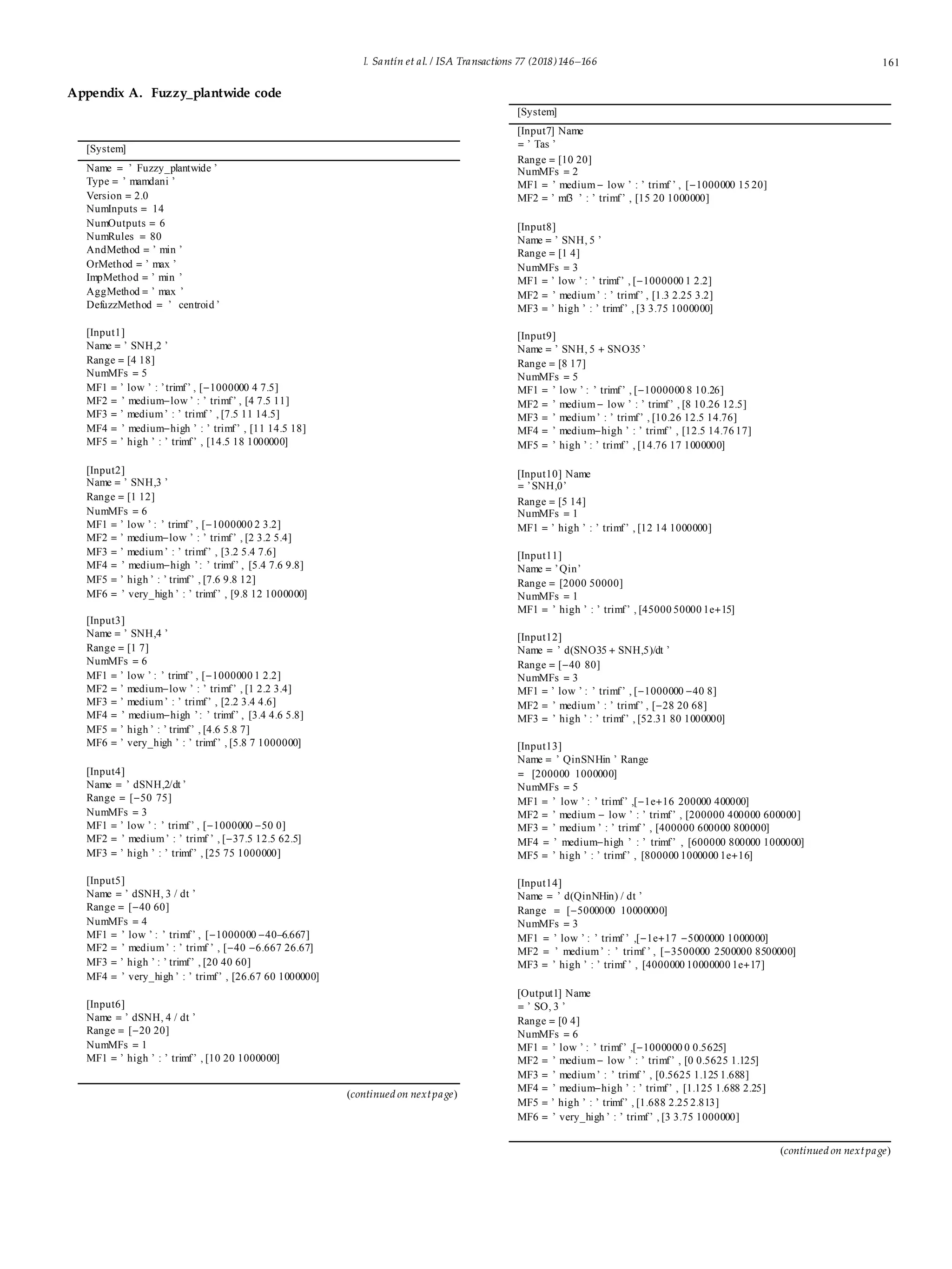 I. Santín et al. / ISA Transactions 77 (2018)146–166 161
Appendix A. Fuzzy_plantwide code
[System]
Name = ’ Fuzzy_plantwide ’
Type = ’ mamdani ’
Version = 2.0
NumInputs = 14
NumOutputs = 6
NumRules = 80
AndMethod = ’ min ’
OrMethod = ’ max ’
ImpMethod = ’ min ’
AggMethod = ’ max ’
DefuzzMethod = ’ centroid ’
[Input1]
Name = ’ SNH,2 ’
Range = [4 18]
NumMFs = 5
MF1 = ’ low ’ : ’trimf’ , [−1000000 4 7.5]
MF2 = ’ medium−low ’ : ’ trimf’ , [4 7.5 11]
MF3 = ’ medium’ : ’ trimf ’ , [7.5 11 14.5]
MF4 = ’ medium−high ’ : ’ trimf’ , [11 14.5 18]
MF5 = ’ high ’ : ’ trimf’ , [14.5 18 1000000]
[Input2]
Name = ’ SNH,3 ’
Range = [1 12]
NumMFs = 6
MF1 = ’ low ’ : ’ trimf’ , [−1000000 2 3.2]
MF2 = ’ medium−low ’ : ’ trimf’ , [2 3.2 5.4]
MF3 = ’ medium’ : ’ trimf’ , [3.2 5.4 7.6]
MF4 = ’ medium−high ’: ’ trimf’ , [5.4 7.6 9.8]
MF5 = ’ high ’ : ’ trimf’ , [7.6 9.8 12]
MF6 = ’ very_high ’ : ’ trimf’ , [9.8 12 1000000]
[Input3]
Name = ’ SNH,4 ’
Range = [1 7]
NumMFs = 6
MF1 = ’ low ’ : ’ trimf’ , [−1000000 1 2.2]
MF2 = ’ medium−low ’ : ’ trimf’ , [1 2.2 3.4]
MF3 = ’ medium’ : ’ trimf’ , [2.2 3.4 4.6]
MF4 = ’ medium−high ’: ’ trimf’ , [3.4 4.6 5.8]
MF5 = ’ high ’ : ’ trimf’ , [4.6 5.8 7]
MF6 = ’ very_high ’ : ’ trimf’ , [5.8 7 1000000]
[Input4]
Name = ’ dSNH,2/dt ’
Range = [−50 75]
NumMFs = 3
MF1 = ’ low ’ : ’ trimf’ , [−1000000 −50 0]
MF2 = ’ medium’ : ’ trimf ’ , [−37.5 12.5 62.5]
MF3 = ’ high ’ : ’ trimf’ , [25 75 1000000]
[Input5]
Name = ’ dSNH, 3 / dt ’
Range = [−40 60]
NumMFs = 4
MF1 = ’ low ’ : ’ trimf’ , [−1000000 −40–6.667]
MF2 = ’ medium’ : ’ trimf ’ , [−40 −6.667 26.67]
MF3 = ’ high ’ : ’ trimf’ , [20 40 60]
MF4 = ’ very_high ’ : ’ trimf’ , [26.67 60 1000000]
[Input6]
Name = ’ dSNH, 4 / dt ’
Range = [−20 20]
NumMFs = 1
MF1 = ’ high ’ : ’ trimf’ , [10 20 1000000]
(continued on nextpage)
[System]
[Input7] Name
= ’ Tas ’
Range = [10 20]
NumMFs = 2
MF1 = ’ medium− low ’ : ’ trimf ’ , [−1000000 15 20]
MF2 = ’ mf3 ’ : ’ trimf’ , [15 20 1000000]
[Input8]
Name = ’ SNH, 5 ’
Range = [1 4]
NumMFs = 3
MF1 = ’ low ’ : ’ trimf’ , [−1000000 1 2.2]
MF2 = ’ medium’ : ’ trimf’ , [1.3 2.25 3.2]
MF3 = ’ high ’ : ’ trimf’ , [3 3.75 1000000]
[Input9]
Name = ’ SNH, 5 + SNO35 ’
Range = [8 17]
NumMFs = 5
MF1 = ’ low ’ : ’ trimf’ , [−1000000 8 10.26]
MF2 = ’ medium− low ’ : ’ trimf’ , [8 10.26 12.5]
MF3 = ’ medium’ : ’ trimf’ , [10.26 12.5 14.76]
MF4 = ’ medium−high ’ : ’ trimf’ , [12.5 14.76 17]
MF5 = ’ high ’ : ’ trimf’ , [14.76 17 1000000]
[Input10] Name
= ’SNH,0’
Range = [5 14]
NumMFs = 1
MF1 = ’ high ’ : ’ trimf’ , [12 14 1000000]
[Input11]
Name = ’Qin’
Range = [2000 50000]
NumMFs = 1
MF1 = ’ high ’ : ’ trimf’ , [45000 50000 1e+15]
[Input12]
Name = ’ d(SNO35 + SNH,5)/dt ’
Range = [−40 80]
NumMFs = 3
MF1 = ’ low ’ : ’ trimf’ , [−1000000 −40 8]
MF2 = ’ medium’ : ’ trimf’ , [−28 20 68]
MF3 = ’ high ’ : ’ trimf’ , [52.31 80 1000000]
[Input13]
Name = ’ QinSNHin ’ Range
= [200000 1000000]
NumMFs = 5
MF1 = ’ low ’ : ’ trimf’ ,[−1e+16 200000 400000]
MF2 = ’ medium − low ’ : ’ trimf’ , [200000 400000 600000]
MF3 = ’ medium ’ : ’ trimf ’ , [400000 600000 800000]
MF4 = ’ medium−high ’ : ’ trimf’ , [600000 800000 1000000]
MF5 = ’ high ’ : ’ trimf’ , [800000 1000000 1e+16]
[Input14]
Name = ’ d(QinNHin) / dt ’
Range = [−5000000 10000000]
NumMFs = 3
MF1 = ’ low ’ : ’ trimf ’ ,[−1e+17 −5000000 1000000]
MF2 = ’ medium’ : ’ trimf ’ , [−3500000 2500000 8500000]
MF3 = ’ high ’ : ’ trimf ’ , [4000000 10000000 1e+17]
[Output1] Name
= ’ SO, 3 ’
Range = [0 4]
NumMFs = 6
MF1 = ’ low ’ : ’ trimf’ ,[−1000000 0 0.5625]
MF2 = ’ medium− low ’ : ’ trimf’ , [0 0.5625 1.125]
MF3 = ’ medium’ : ’ trimf ’ , [0.5625 1.125 1.688]
MF4 = ’ medium−high ’ : ’ trimf’ , [1.125 1.688 2.25]
MF5 = ’ high ’ : ’ trimf’ , [1.688 2.25 2.813]
MF6 = ’ very_high ’ : ’ trimf’ , [3 3.75 1000000]
(continued on nextpage)
 