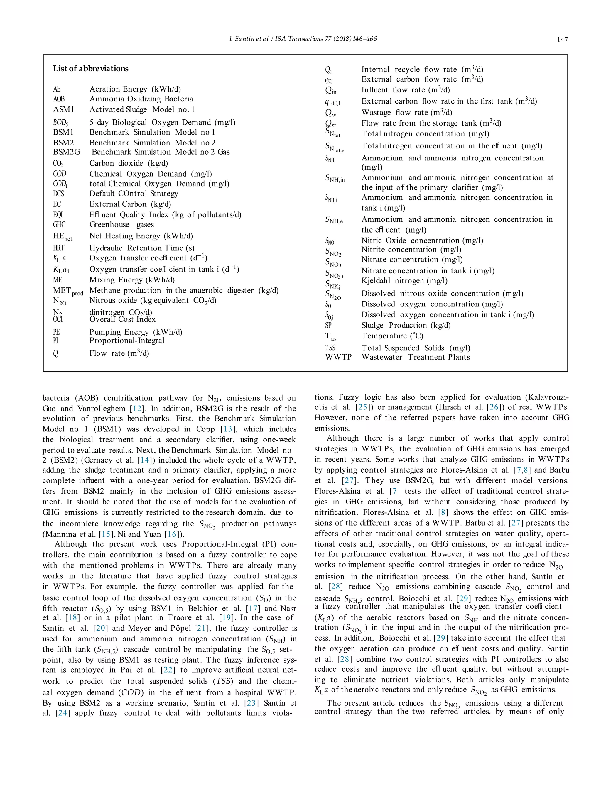 I. Santín et al. / ISA Transactions 77 (2018)146–166 147
List of abbreviations
AE Aeration Energy (kWh/d)
AOB Ammonia Oxidizing Bacteria
ASM1 Activated Sludge Model no. 1
BOD5 5-day Biological Oxygen Demand (mg/l)
Qa Internal recycle ﬂow rate (m3
/d)
qEC External carbon ﬂow rate (m3
/d)
Qin Inﬂuent ﬂow rate (m3
/d)
qEC,1 External carbon ﬂow rate in the ﬁrst tank (m3
/d)
Qw Wastage ﬂow rate (m3
/d)
Qst Flow rate from the storage tank (m3
/d)
BSM1 Benchmark Simulation Model no 1 SNtot Total nitrogen concentration (mg/l)
BSM2 Benchmark Simulation Model no 2
BSM2G Benchmark Simulation Model no 2 Gas
CO2 Carbon dioxide (kg/d)
COD Chemical Oxygen Demand (mg/l)
CODt total Chemical Oxygen Demand (mg/l)
DCS Default COntrol Strategy
EC External Carbon (kg/d)
EQI Eﬄ uent Quality Index (kg of pollutants/d)
GHG Greenhouse gases
HEnet Net Heating Energy (kWh/d)
SNtot,e
Total nitrogen concentration in the eﬄ uent (mg/l)
SNH Ammonium and ammonia nitrogen concentration
(mg/l)
SNH,in Ammonium and ammonia nitrogen concentration at
the input of the primary clariﬁer (mg/l)
SNH,i Ammonium and ammonia nitrogen concentration in
tank i (mg/l)
SNH,e Ammonium and ammonia nitrogen concentration in
the eﬄ uent (mg/l)
SNO Nitric Oxide concentration (mg/l)
HRT Hydraulic Retention Time (s)
KL a Oxygen transfer coeﬃ cient (d−1
)
KLai Oxygen transfer coeﬃ cient in tank i (d−1
)
ME Mixing Energy (kWh/d)
METprod Methane production in the anaerobic digester (kg/d)
N2O Nitrous oxide (kg equivalent CO2/d)
SNO2
SNO3
SNO3 i
SNKj
SN2O
Nitrite concentration (mg/l)
Nitrate concentration (mg/l)
Nitrate concentration in tank i (mg/l)
Kjeldahl nitrogen (mg/l)
Dissolved nitrous oxide concentration (mg/l)
SO Dissolved oxygen concentration (mg/l)
N2 dinitrogen CO2/d)
OCI Overall Cost Index
SO,i Dissolved oxygen concentration in tank i (mg/l)
SP Sludge Production (kg/d)
PE Pumping Energy (kWh/d)
PI Proportional-Integral
Tas Temperature (◦C)
Q Flow rate (m3
/d)
TSS Total Suspended Solids (mg/l)
WWTP Wastewater Treatment Plants
bacteria (AOB) denitriﬁcation pathway for N2O emissions based on
Guo and Vanrolleghem [12]. In addition, BSM2G is the result of the
evolution of previous benchmarks. First, the Benchmark Simulation
Model no 1 (BSM1) was developed in Copp [13], which includes
the biological treatment and a secondary clariﬁer, using one-week
period to evaluate results. Next, the Benchmark Simulation Model no
2 (BSM2) (Gernaey et al. [14]) included the whole cycle of a WWTP,
adding the sludge treatment and a primary clariﬁer, applying a more
complete inﬂuent with a one-year period for evaluation. BSM2G dif-
fers from BSM2 mainly in the inclusion of GHG emissions assess-
ment. It should be noted that the use of models for the evaluation of
GHG emissions is currently restricted to the research domain, due to
the incomplete knowledge regarding the SNO2
production pathways
(Mannina et al. [15], Ni and Yuan [16]).
Although the present work uses Proportional-Integral (PI) con-
trollers, the main contribution is based on a fuzzy controller to cope
with the mentioned problems in WWTPs. There are already many
works in the literature that have applied fuzzy control strategies
in WWTPs. For example, the fuzzy controller was applied for the
basic control loop of the dissolved oxygen concentration (SO) in the
ﬁfth reactor (SO,5) by using BSM1 in Belchior et al. [17] and Nasr
et al. [18] or in a pilot plant in Traore et al. [19]. In the case of
Santín et al. [20] and Meyer and Pöpel [21], the fuzzy controller is
used for ammonium and ammonia nitrogen concentration (SNH) in
the ﬁfth tank (SNH,5) cascade control by manipulating the SO,5 set-
point, also by using BSM1 as testing plant. The fuzzy inference sys-
tem is employed in Pai et al. [22] to improve artiﬁcial neural net-
work to predict the total suspended solids (TSS) and the chemi-
cal oxygen demand (COD) in the eﬄ uent from a hospital WWTP.
By using BSM2 as a working scenario, Santín et al. [23] Santín et
al. [24] apply fuzzy control to deal with pollutants limits viola-
tions. Fuzzy logic has also been applied for evaluation (Kalavrouzi-
otis et al. [25]) or management (Hirsch et al. [26]) of real WWTPs.
However, none of the referred papers have taken into account GHG
emissions.
Although there is a large number of works that apply control
strategies in WWTPs, the evaluation of GHG emissions has emerged
in recent years. Some works that analyze GHG emissions in WWTPs
by applying control strategies are Flores-Alsina et al. [7,8] and Barbu
et al. [27]. They use BSM2G, but with different model versions.
Flores-Alsina et al. [7] tests the effect of traditional control strate-
gies in GHG emissions, but without considering those produced by
nitriﬁcation. Flores-Alsina et al. [8] shows the effect on GHG emis-
sions of the different areas of a WWTP. Barbu et al. [27] presents the
effects of other traditional control strategies on water quality, opera-
tional costs and, especially, on GHG emissions, by an integral indica-
tor for performance evaluation. However, it was not the goal of these
works to implement speciﬁc control strategies in order to reduce N2O
emission in the nitriﬁcation process. On the other hand, Santín et
al. [28] reduce N2O emissions combining cascade SNO2
control and
cascade SNH,5 control. Boiocchi et al. [29] reduce N2O emissions with
a fuzzy controller that manipulates the oxygen transfer coeﬃ cient
(KLa) of the aerobic reactors based on SNH and the nitrate concen-
tration (SNO3
) in the input and in the output of the nitriﬁcation pro-
cess. In addition, Boiocchi et al. [29] take into account the effect that
the oxygen aeration can produce on eﬄ uent costs and quality. Santín
et al. [28] combine two control strategies with PI controllers to also
reduce costs and improve the eﬄ uent quality, but without attempt-
ing to eliminate nutrient violations. Both articles only manipulate
KLa of the aerobic reactors and only reduce SNO2
as GHG emissions.
The present article reduces the SNO2
emissions using a different
control strategy than the two referred articles, by means of only
 