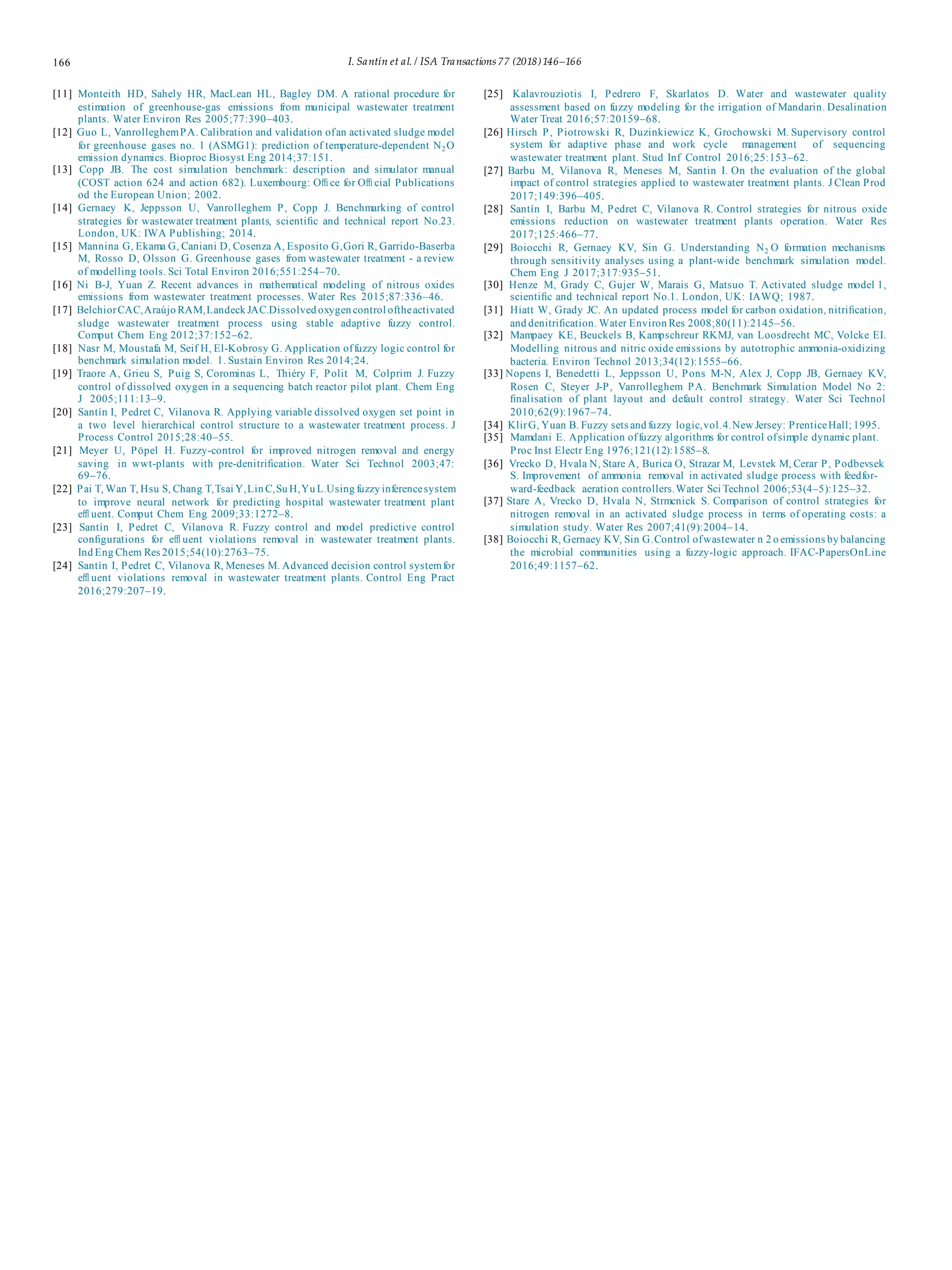166 I. Santín et al. / ISA Transactions 77 (2018)146–166
[11] Monteith HD, Sahely HR, MacLean HL, Bagley DM. A rational procedure for
estimation of greenhouse-gas emissions from municipal wastewater treatment
plants. Water Environ Res 2005;77:390–403.
[12] Guo L, VanrolleghemPA. Calibration and validation ofan activated sludge model
for greenhouse gases no. 1 (ASMG1): prediction of temperature-dependent N2 O
emission dynamics. Bioproc Biosyst Eng 2014;37:151.
[13] Copp JB. The cost simulation benchmark: description and simulator manual
(COST action 624 and action 682). Luxembourg: Oﬃ ce for Oﬃ cial Publications
od the European Union; 2002.
[14] Gernaey K, Jeppsson U, Vanrolleghem P, Copp J. Benchmarking of control
strategies for wastewater treatment plants, scientiﬁc and technical report No.23.
London, UK: IWA Publishing; 2014.
[15] Mannina G, Ekama G, Caniani D, Cosenza A, Esposito G,Gori R, Garrido-Baserba
M, Rosso D, Olsson G. Greenhouse gases from wastewater treatment - a review
of modelling tools. Sci Total Environ 2016;551:254–70.
[16] Ni B-J, Yuan Z. Recent advances in mathematical modeling of nitrous oxides
emissions from wastewater treatment processes. Water Res 2015;87:336–46.
[17] BelchiorCAC,Araújo RAM,Landeck JAC.Dissolved oxygen control oftheactivated
sludge wastewater treatment process using stable adaptive fuzzy control.
Comput Chem Eng 2012;37:152–62.
[18] Nasr M, Moustafa M, Seif H, El-Kobrosy G. Application offuzzy logic control for
benchmark simulation model. 1. Sustain Environ Res 2014;24.
[19] Traore A, Grieu S, Puig S, Corominas L, Thiéry F, Polit M, Colprim J. Fuzzy
control of dissolved oxygen in a sequencing batch reactor pilot plant. Chem Eng
J 2005;111:13–9.
[20] Santín I, Pedret C, Vilanova R. Applying variable dissolved oxygen set point in
a two level hierarchical control structure to a wastewater treatment process. J
Process Control 2015;28:40–55.
[21] Meyer U, Pöpel H. Fuzzy-control for improved nitrogen removal and energy
saving in wwt-plants with pre-denitriﬁcation. Water Sci Technol 2003;47:
69–76.
[22] Pai T, Wan T, Hsu S, Chang T,Tsai Y,Lin C,Su H,Yu L.Using fuzzy inferencesystem
to improve neural network for predicting hospital wastewater treatment plant
eﬄ uent. Comput Chem Eng 2009;33:1272–8.
[23] Santín I, Pedret C, Vilanova R. Fuzzy control and model predictive control
conﬁgurations for eﬄ uent violations removal in wastewater treatment plants.
Ind Eng Chem Res 2015;54(10):2763–75.
[24] Santín I, Pedret C, Vilanova R, Meneses M. Advanced decision control systemfor
eﬄ uent violations removal in wastewater treatment plants. Control Eng Pract
2016;279:207–19.
[25] Kalavrouziotis I, Pedrero F, Skarlatos D. Water and wastewater quality
assessment based on fuzzy modeling for the irrigation of Mandarin. Desalination
Water Treat 2016;57:20159–68.
[26] Hirsch P, Piotrowski R, Duzinkiewicz K, Grochowski M. Supervisory control
system for adaptive phase and work cycle management of sequencing
wastewater treatment plant. Stud Inf Control 2016;25:153–62.
[27] Barbu M, Vilanova R, Meneses M, Santin I. On the evaluation of the global
impact of control strategies applied to wastewater treatment plants. J Clean Prod
2017;149:396–405.
[28] Santín I, Barbu M, Pedret C, Vilanova R. Control strategies for nitrous oxide
emissions reduction on wastewater treatment plants operation. Water Res
2017;125:466–77.
[29] Boiocchi R, Gernaey KV, Sin G. Understanding N2 O formation mechanisms
through sensitivity analyses using a plant-wide benchmark simulation model.
Chem Eng J 2017;317:935–51.
[30] Henze M, Grady C, Gujer W, Marais G, Matsuo T. Activated sludge model 1,
scientiﬁc and technical report No.1. London, UK: IAWQ; 1987.
[31] Hiatt W, Grady JC. An updated process model for carbon oxidation, nitriﬁcation,
and denitriﬁcation. Water Environ Res 2008;80(11):2145–56.
[32] Mampaey KE, Beuckels B, Kampschreur RKMJ, van Loosdrecht MC, Volcke EI.
Modelling nitrous and nitric oxide emissions by autotrophic ammonia-oxidizing
bacteria. Environ Technol 2013;34(12):1555–66.
[33] Nopens I, Benedetti L, Jeppsson U, Pons M-N, Alex J, Copp JB, Gernaey KV,
Rosen C, Steyer J-P, Vanrolleghem PA. Benchmark Simulation Model No 2:
ﬁnalisation of plant layout and default control strategy. Water Sci Technol
2010;62(9):1967–74.
[34] KlirG, Yuan B. Fuzzy sets and fuzzy logic,vol.4.New Jersey: PrenticeHall; 1995.
[35] Mamdani E. Application offuzzy algorithms for control ofsimple dynamic plant.
Proc Inst Electr Eng 1976;121(12):1585–8.
[36] Vrecko D, Hvala N, Stare A, Burica O, Strazar M, Levstek M, Cerar P, Podbevsek
S. Improvement of ammonia removal in activated sludge process with feedfor-
ward-feedback aeration controllers.Water Sci Technol 2006;53(4–5):125–32.
[37] Stare A, Vrecko D, Hvala N, Strmcnick S. Comparison of control strategies for
nitrogen removal in an activated sludge process in terms of operating costs: a
simulation study. Water Res 2007;41(9):2004–14.
[38] Boiocchi R, Gernaey KV, Sin G.Control ofwastewater n 2 o emissions by balancing
the microbial communities using a fuzzy-logic approach. IFAC-PapersOnLine
2016;49:1157–62.
 