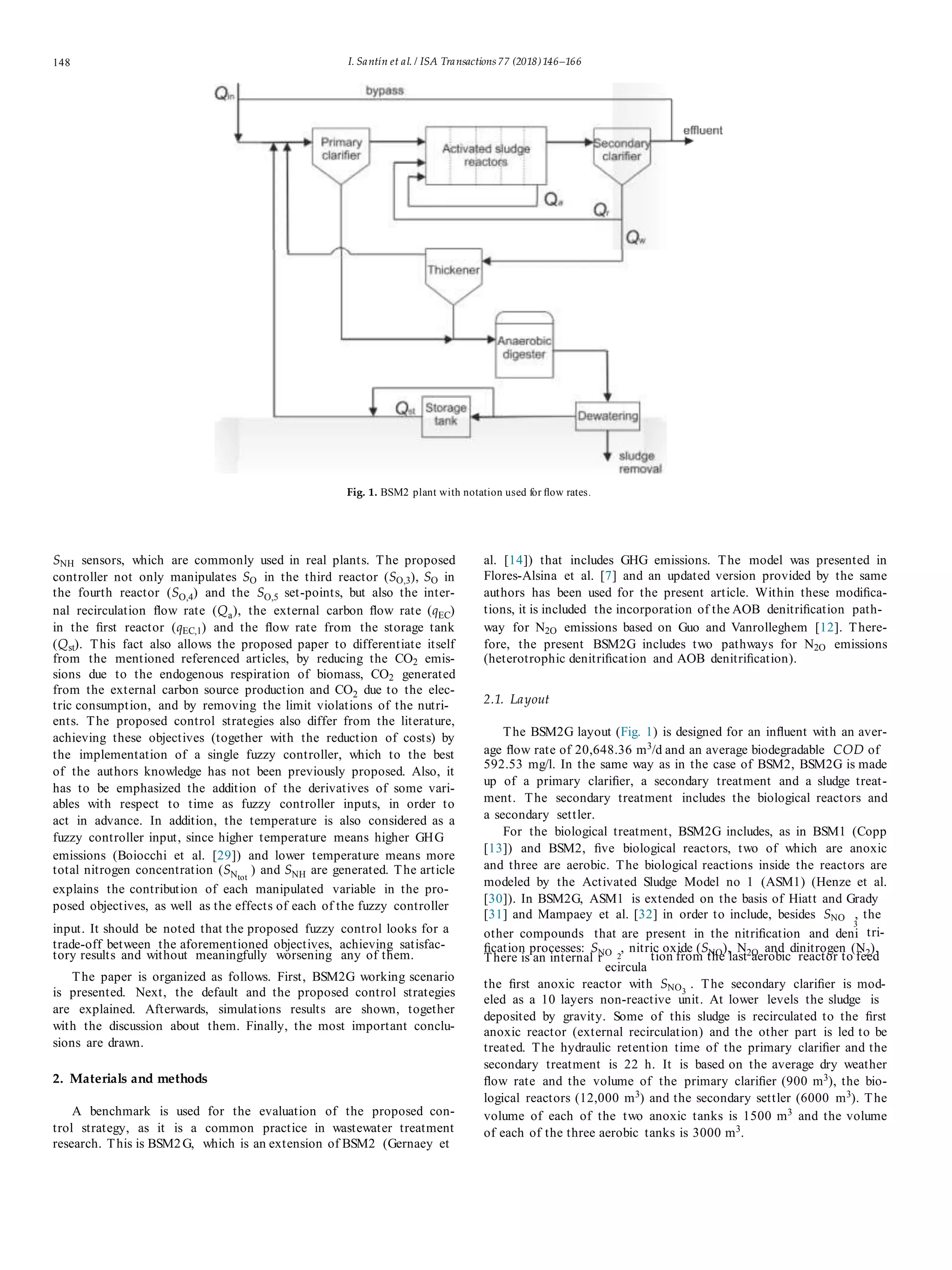 148 I. Santín et al. / ISA Transactions 77 (2018)146–166
Fig. 1. BSM2 plant with notation used for ﬂow rates.
SNH sensors, which are commonly used in real plants. The proposed
controller not only manipulates SO in the third reactor (SO,3), SO in
the fourth reactor (SO,4) and the SO,5 set-points, but also the inter-
nal recirculation ﬂow rate (Qa), the external carbon ﬂow rate (qEC)
in the ﬁrst reactor (qEC,1) and the ﬂow rate from the storage tank
(Qst). This fact also allows the proposed paper to differentiate itself
from the mentioned referenced articles, by reducing the CO2 emis-
sions due to the endogenous respiration of biomass, CO2 generated
from the external carbon source production and CO2 due to the elec-
tric consumption, and by removing the limit violations of the nutri-
ents. The proposed control strategies also differ from the literature,
achieving these objectives (together with the reduction of costs) by
the implementation of a single fuzzy controller, which to the best
of the authors knowledge has not been previously proposed. Also, it
has to be emphasized the addition of the derivatives of some vari-
ables with respect to time as fuzzy controller inputs, in order to
act in advance. In addition, the temperature is also considered as a
fuzzy controller input, since higher temperature means higher GHG
emissions (Boiocchi et al. [29]) and lower temperature means more
total nitrogen concentration (SNtot
) and SNH are generated. The article
explains the contribution of each manipulated variable in the pro-
posed objectives, as well as the effects of each of the fuzzy controller
al. [14]) that includes GHG emissions. The model was presented in
Flores-Alsina et al. [7] and an updated version provided by the same
authors has been used for the present article. Within these modiﬁca-
tions, it is included the incorporation of the AOB denitriﬁcation path-
way for N2O emissions based on Guo and Vanrolleghem [12]. There-
fore, the present BSM2G includes two pathways for N2O emissions
(heterotrophic denitriﬁcation and AOB denitriﬁcation).
2.1. Layout
The BSM2G layout (Fig. 1) is designed for an inﬂuent with an aver-
age ﬂow rate of 20,648.36 m3
/d and an average biodegradable COD of
592.53 mg/l. In the same way as in the case of BSM2, BSM2G is made
up of a primary clariﬁer, a secondary treatment and a sludge treat-
ment. The secondary treatment includes the biological reactors and
a secondary settler.
For the biological treatment, BSM2G includes, as in BSM1 (Copp
[13]) and BSM2, ﬁve biological reactors, two of which are anoxic
and three are aerobic. The biological reactions inside the reactors are
modeled by the Activated Sludge Model no 1 (ASM1) (Henze et al.
[30]). In BSM2G, ASM1 is extended on the basis of Hiatt and Grady
[31] and Mampaey et al. [32] in order to include, besides SNO , the
input. It should be noted that the proposed fuzzy control looks for a 3
other compounds that are present in the nitriﬁcation and deni tri-
trade-off between the aforementioned objectives, achieving satisfac- ﬁcation processes: SNO , nitric oxide (SNO), N2O and dinitrogen (N2).
tory results and without meaningfully worsening any of them. 2There is an internal r tion from the last aerobic reactor to feed
The paper is organized as follows. First, BSM2G working scenario
is presented. Next, the default and the proposed control strategies
are explained. Afterwards, simulations results are shown, together
with the discussion about them. Finally, the most important conclu-
sions are drawn.
2. Materials and methods
A benchmark is used for the evaluation of the proposed con-
trol strategy, as it is a common practice in wastewater treatment
research. This is BSM2G, which is an extension of BSM2 (Gernaey et
ecircula
the ﬁrst anoxic reactor with SNO3
. The secondary clariﬁer is mod-
eled as a 10 layers non-reactive unit. At lower levels the sludge is
deposited by gravity. Some of this sludge is recirculated to the ﬁrst
anoxic reactor (external recirculation) and the other part is led to be
treated. The hydraulic retention time of the primary clariﬁer and the
secondary treatment is 22 h. It is based on the average dry weather
ﬂow rate and the volume of the primary clariﬁer (900 m3
), the bio-
logical reactors (12,000 m3
) and the secondary settler (6000 m3
). The
volume of each of the two anoxic tanks is 1500 m3
and the volume
of each of the three aerobic tanks is 3000 m3
.
 