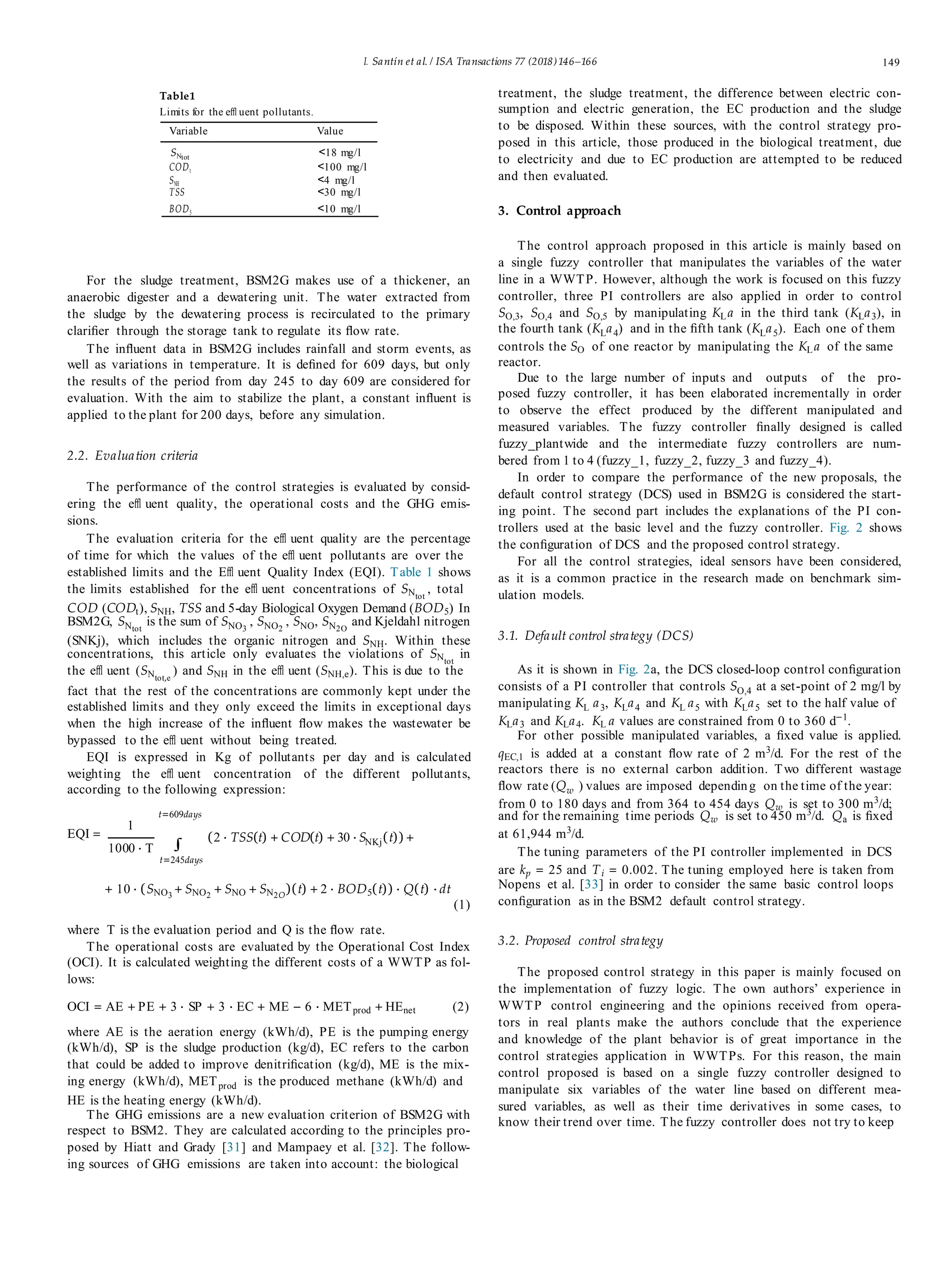 I. Santín et al. / ISA Transactions 77 (2018)146–166 149
Table1
Limits for the eﬄ uent pollutants.
Variable Value
SNtot
<18 mg/l
CODt <100 mg/l
SNH <4 mg/l
TSS <30 mg/l
BOD5 <10 mg/l
For the sludge treatment, BSM2G makes use of a thickener, an
anaerobic digester and a dewatering unit. The water extracted from
the sludge by the dewatering process is recirculated to the primary
clariﬁer through the storage tank to regulate its ﬂow rate.
The inﬂuent data in BSM2G includes rainfall and storm events, as
well as variations in temperature. It is deﬁned for 609 days, but only
the results of the period from day 245 to day 609 are considered for
evaluation. With the aim to stabilize the plant, a constant inﬂuent is
applied to the plant for 200 days, before any simulation.
2.2. Evaluation criteria
The performance of the control strategies is evaluated by consid-
ering the eﬄ uent quality, the operational costs and the GHG emis-
sions.
The evaluation criteria for the eﬄ uent quality are the percentage
of time for which the values of the eﬄ uent pollutants are over the
established limits and the Eﬄ uent Quality Index (EQI). Table 1 shows
the limits established for the eﬄ uent concentrations of SNtot
, total
COD (CODt), SNH, TSS and 5-day Biological Oxygen Demand (BOD5) In
BSM2G, SNtot
is the sum of SNO3
, SNO2
, SNO, SN2O
and Kjeldahl nitrogen
(SNKj), which includes the organic nitrogen and SNH. Within these
concentrations, this article only evaluates the violations of SNtot
in
the eﬄ uent (SNtot,e
) and SNH in the eﬄ uent (SNH,e). This is due to the
fact that the rest of the concentrations are commonly kept under the
established limits and they only exceed the limits in exceptional days
when the high increase of the inﬂuent ﬂow makes the wastewater be
bypassed to the eﬄ uent without being treated.
EQI is expressed in Kg of pollutants per day and is calculated
weighting the eﬄ uent concentration of the different pollutants,
according to the following expression:
t=609days
treatment, the sludge treatment, the difference between electric con-
sumption and electric generation, the EC production and the sludge
to be disposed. Within these sources, with the control strategy pro-
posed in this article, those produced in the biological treatment, due
to electricity and due to EC production are attempted to be reduced
and then evaluated.
3. Control approach
The control approach proposed in this article is mainly based on
a single fuzzy controller that manipulates the variables of the water
line in a WWTP. However, although the work is focused on this fuzzy
controller, three PI controllers are also applied in order to control
SO,3, SO,4 and SO,5 by manipulating KLa in the third tank (KLa3), in
the fourth tank (KLa4) and in the ﬁfth tank (KLa5). Each one of them
controls the SO of one reactor by manipulating the KLa of the same
reactor.
Due to the large number of inputs and outputs of the pro-
posed fuzzy controller, it has been elaborated incrementally in order
to observe the effect produced by the different manipulated and
measured variables. The fuzzy controller ﬁnally designed is called
fuzzy_plantwide and the intermediate fuzzy controllers are num-
bered from 1 to 4 (fuzzy_1, fuzzy_2, fuzzy_3 and fuzzy_4).
In order to compare the performance of the new proposals, the
default control strategy (DCS) used in BSM2G is considered the start-
ing point. The second part includes the explanations of the PI con-
trollers used at the basic level and the fuzzy controller. Fig. 2 shows
the conﬁguration of DCS and the proposed control strategy.
For all the control strategies, ideal sensors have been considered,
as it is a common practice in the research made on benchmark sim-
ulation models.
3.1. Default control strategy (DCS)
As it is shown in Fig. 2a, the DCS closed-loop control conﬁguration
consists of a PI controller that controls SO,4 at a set-point of 2 mg/l by
manipulating KL a3, KLa4 and KL a5 with KLa5 set to the half value of
KLa3 and KLa4. KL a values are constrained from 0 to 360 d−1
.
For other possible manipulated variables, a ﬁxed value is applied.
qEC,1 is added at a constant ﬂow rate of 2 m3
/d. For the rest of the
reactors there is no external carbon addition. Two different wastage
ﬂow rate (Qw ) values are imposed depending on the time of the year:
from 0 to 180 days and from 364 to 454 days Qw is set to 300 m3
/d;
and for the remaining time periods Qw is set to 450 m3/d. Qa is ﬁxed
EQI =
1
1000 · T ∫
t=245days
(2 · TSS(t) + COD(t) + 30 · SNKj(t)) + at 61,944 m3/d.
The tuning parameters of the PI controller implemented in DCS
are kp = 25 and Ti = 0.002. The tuning employed here is taken from
+ 10 · (SNO3
+ SNO2
+ SNO + SN2O
)(t) + 2 · BOD5(t)) · Q(t) · dt
(1)
Nopens et al. [33] in order to consider the same basic control loops
conﬁguration as in the BSM2 default control strategy.
where T is the evaluation period and Q is the ﬂow rate.
The operational costs are evaluated by the Operational Cost Index
(OCI). It is calculated weighting the different costs of a WWTP as fol-
lows:
OCI = AE + PE + 3 · SP + 3 · EC + ME − 6 · METprod + HEnet (2)
where AE is the aeration energy (kWh/d), PE is the pumping energy
(kWh/d), SP is the sludge production (kg/d), EC refers to the carbon
that could be added to improve denitriﬁcation (kg/d), ME is the mix-
ing energy (kWh/d), METprod is the produced methane (kWh/d) and
HE is the heating energy (kWh/d).
The GHG emissions are a new evaluation criterion of BSM2G with
respect to BSM2. They are calculated according to the principles pro-
posed by Hiatt and Grady [31] and Mampaey et al. [32]. The follow-
ing sources of GHG emissions are taken into account: the biological
3.2. Proposed control strategy
The proposed control strategy in this paper is mainly focused on
the implementation of fuzzy logic. The own authors’ experience in
WWTP control engineering and the opinions received from opera-
tors in real plants make the authors conclude that the experience
and knowledge of the plant behavior is of great importance in the
control strategies application in WWTPs. For this reason, the main
control proposed is based on a single fuzzy controller designed to
manipulate six variables of the water line based on different mea-
sured variables, as well as their time derivatives in some cases, to
know their trend over time. The fuzzy controller does not try to keep
 
