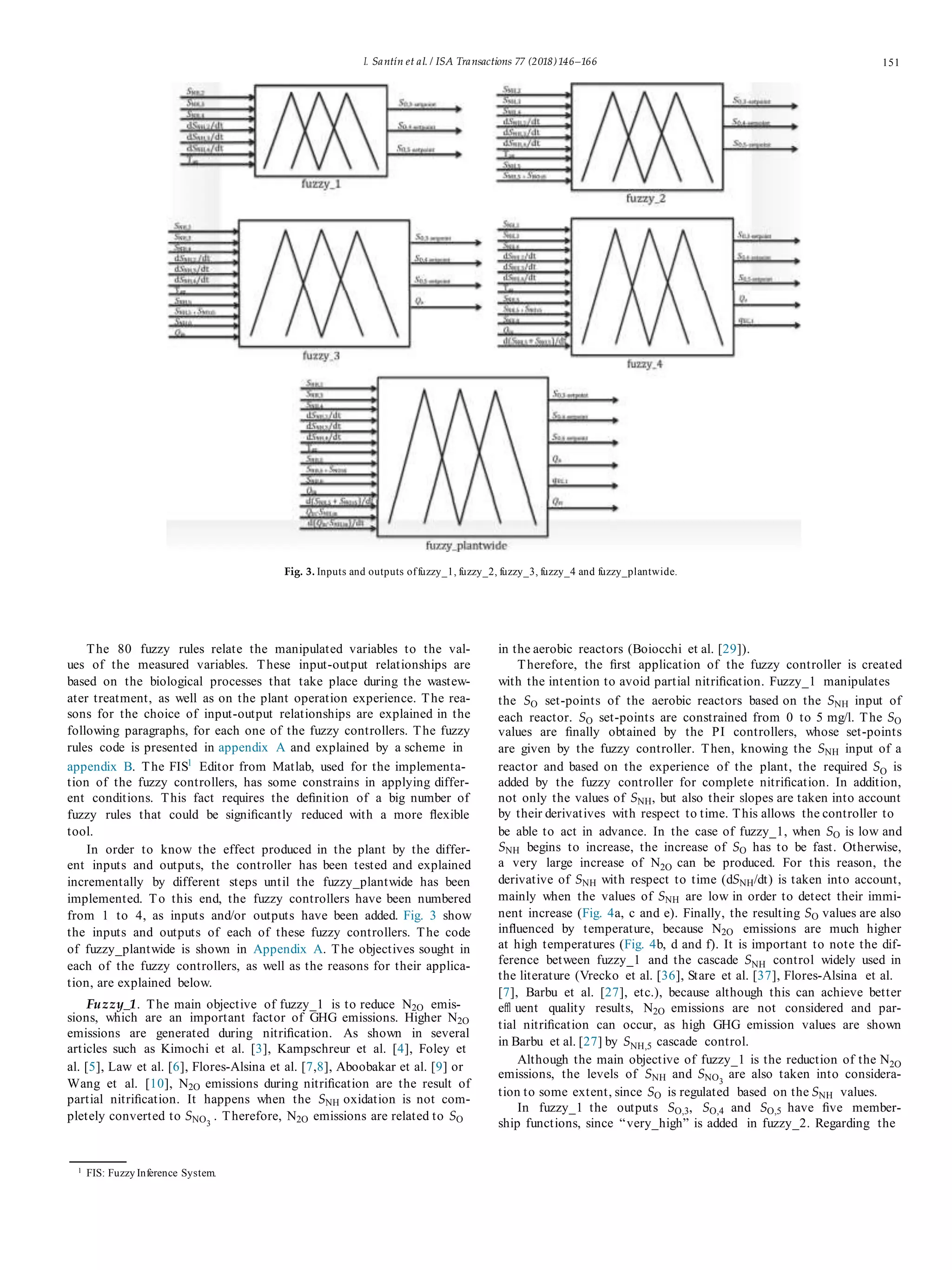 I. Santín et al. / ISA Transactions 77 (2018)146–166 151
Fig. 3. Inputs and outputs offuzzy_1, fuzzy_2, fuzzy_3, fuzzy_4 and fuzzy_plantwide.
The 80 fuzzy rules relate the manipulated variables to the val-
ues of the measured variables. These input-output relationships are
based on the biological processes that take place during the wastew-
ater treatment, as well as on the plant operation experience. The rea-
sons for the choice of input-output relationships are explained in the
following paragraphs, for each one of the fuzzy controllers. The fuzzy
rules code is presented in appendix A and explained by a scheme in
appendix B. The FIS1
Editor from Matlab, used for the implementa-
tion of the fuzzy controllers, has some constrains in applying differ-
ent conditions. This fact requires the deﬁnition of a big number of
fuzzy rules that could be signiﬁcantly reduced with a more ﬂexible
tool.
In order to know the effect produced in the plant by the differ-
ent inputs and outputs, the controller has been tested and explained
incrementally by different steps until the fuzzy_plantwide has been
implemented. To this end, the fuzzy controllers have been numbered
from 1 to 4, as inputs and/or outputs have been added. Fig. 3 show
the inputs and outputs of each of these fuzzy controllers. The code
of fuzzy_plantwide is shown in Appendix A. The objectives sought in
each of the fuzzy controllers, as well as the reasons for their applica-
tion, are explained below.
Fuzzy_1. The main objective of fuzzy_1 is to reduce N2O emis-
sions, which are an important factor of GHG emissions. Higher N2O
emissions are generated during nitriﬁcation. As shown in several
articles such as Kimochi et al. [3], Kampschreur et al. [4], Foley et
al. [5], Law et al. [6], Flores-Alsina et al. [7,8], Aboobakar et al. [9] or
Wang et al. [10], N2O emissions during nitriﬁcation are the result of
partial nitriﬁcation. It happens when the SNH oxidation is not com-
pletely converted to SNO3
. Therefore, N2O emissions are related to SO
in the aerobic reactors (Boiocchi et al. [29]).
Therefore, the ﬁrst application of the fuzzy controller is created
with the intention to avoid partial nitriﬁcation. Fuzzy_1 manipulates
the SO set-points of the aerobic reactors based on the SNH input of
each reactor. SO set-points are constrained from 0 to 5 mg/l. The SO
values are ﬁnally obtained by the PI controllers, whose set-points
are given by the fuzzy controller. Then, knowing the SNH input of a
reactor and based on the experience of the plant, the required SO is
added by the fuzzy controller for complete nitriﬁcation. In addition,
not only the values of SNH, but also their slopes are taken into account
by their derivatives with respect to time. This allows the controller to
be able to act in advance. In the case of fuzzy_1, when SO is low and
SNH begins to increase, the increase of SO has to be fast. Otherwise,
a very large increase of N2O can be produced. For this reason, the
derivative of SNH with respect to time (dSNH/dt) is taken into account,
mainly when the values of SNH are low in order to detect their immi-
nent increase (Fig. 4a, c and e). Finally, the resulting SO values are also
inﬂuenced by temperature, because N2O emissions are much higher
at high temperatures (Fig. 4b, d and f). It is important to note the dif-
ference between fuzzy_1 and the cascade SNH control widely used in
the literature (Vrecko et al. [36], Stare et al. [37], Flores-Alsina et al.
[7], Barbu et al. [27], etc.), because although this can achieve better
eﬄ uent quality results, N2O emissions are not considered and par-
tial nitriﬁcation can occur, as high GHG emission values are shown
in Barbu et al. [27] by SNH,5 cascade control.
Although the main objective of fuzzy_1 is the reduction of the N2O
emissions, the levels of SNH and SNO3
are also taken into considera-
tion to some extent, since SO is regulated based on the SNH values.
In fuzzy_1 the outputs SO,3, SO,4 and SO,5 have ﬁve member-
ship functions, since “very_high” is added in fuzzy_2. Regarding the
1
FIS: Fuzzy Inference System.
 