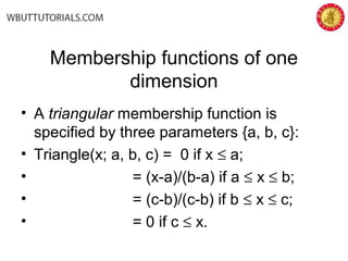 Membership functions of one
dimension
• A triangular membership function is
specified by three parameters {a, b, c}:
• Triangle(x; a, b, c) = 0 if x ≤ a;
• = (x-a)/(b-a) if a ≤ x ≤ b;
• = (c-b)/(c-b) if b ≤ x ≤ c;
• = 0 if c ≤ x.
 