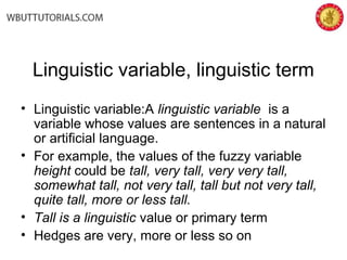 Linguistic variable, linguistic term
• Linguistic variable:A linguistic variable is a
variable whose values are sentences in a natural
or artificial language.
• For example, the values of the fuzzy variable
height could be tall, very tall, very very tall,
somewhat tall, not very tall, tall but not very tall,
quite tall, more or less tall.
• Tall is a linguistic value or primary term
• Hedges are very, more or less so on
 