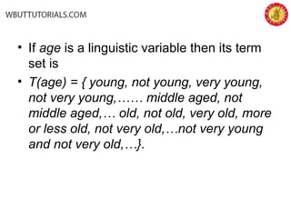 • If age is a linguistic variable then its term
set is
• T(age) = { young, not young, very young,
not very young,…… middle aged, not
middle aged,… old, not old, very old, more
or less old, not very old,…not very young
and not very old,…}.
 