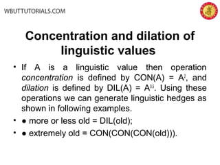 Concentration and dilation of
linguistic values
• If A is a linguistic value then operation
concentration is defined by CON(A) = A2
, and
dilation is defined by DIL(A) = A0.5
. Using these
operations we can generate linguistic hedges as
shown in following examples.
• ● more or less old = DIL(old);
• ● extremely old = CON(CON(CON(old))).
 