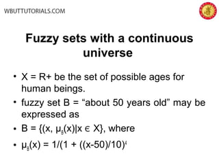Fuzzy sets with a continuous
universe
• X = R+ be the set of possible ages for
human beings.
• fuzzy set B = “about 50 years old” may be
expressed as
• B = {(x, µB
(x)∣x Є X}, where
• µB
(x) = 1/(1 + ((x-50)/10)4
 