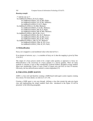 282 Computer Science & Information Technology (CS & IT)
Running example
/* Add the rule set */
fm.AddRule(FzAND(A_VF, B_F), High);
fm.AddRule(FzAND(A_VF, B_Md), High);
fm.AddRule(FzAND(A_VF, B_Mc), Medium);
fm.AddRule(FzAND(A_F, B_F), High);
fm.AddRule(FzAND(A_F, B_Md), Medium);
fm.AddRule(FzAND(A_F, B_Mc), Medium);
fm.AddRule(FzAND(A_Md, B_F), High);
fm.AddRule(FzAND(A_Md, B_Md), Medium);
fm.AddRule(FzAND(A_Md, B_Mc), Low);
fm.AddRule(FzAND(A_Mc, B_F), Medium);
fm.AddRule(FzAND(A_Mc, B_Md), Low);
fm.AddRule(FzAND(A_Mc, B_Mc), Null);
fm.AddRule(FzAND(A_VMc, B_VF), Medium);
fm.AddRule(FzAND(A_VMc, B_VF), Low);
fm.AddRule(FzAND(A_VMc, B_VF), Null);
3.3 Defuzzification
Fuzzy set is mapped to a real membered value in the interval 0 to 1.
If an element of universe, say x, is a member of fuzzy set A, then the mapping is given by $mu
A in [0,1]
The output of a fuzzy process needs to be a single scalar quantity as opposed to a fuzzy set.
Defuzzification is the conversion of a fuzzy quantity to a precise quantity. There are many
methods to calculate it such as Max membership, Centroid method, Weighted average method,
Mean max membership, Center of sums, Center of largest area and First (or last) of maxima.
Obviously, the best defuzzification method is context-dependant [13].
4. CREATING JADE AGENTS
JADE is a Java tool and therefore creating a JADE-based multi-agent system requires creating
Java classes. For more details, we refer to [7, 8, 9, 10].
Creating a JADE agent is very easy through defining a class that extends the jade.core.Agent
class and implementing the setup() method. Each class introduced in the Figure 10 will be
presented in the following paragraphs.
 