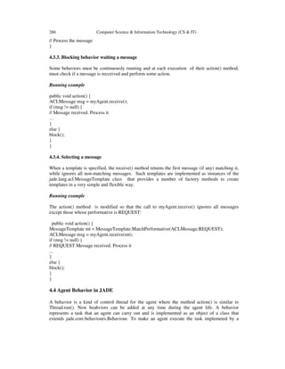 286 Computer Science & Information Technology (CS & IT)
// Process the message
}
4.3.3. Blocking behavior waiting a message
Some behaviors must be continuously running and at each execution of their action() method,
must check if a message is recceived and perform some action.
Running example
public void action() {
ACLMessage msg = myAgent.receive();
if (msg != null) {
// Message received. Process it
…
}
else {
block();
}
}
4.3.4. Selecting a message
When a template is specified, the receive() method returns the first message (if any) matching it,
while ignores all non-matching messages. Such templates are implemented as instances of the
jade.lang.acl.MessageTemplate class that provides a number of factory methods to create
templates in a very simple and flexible way.
Running example
The action() method is modified so that the call to myAgent.receive() ignores all messages
except those whose performative is REQUEST:
public void action() {
MessageTemplate mt = MessageTemplate.MatchPerformative(ACLMessage.REQUEST);
ACLMessage msg = myAgent.receive(mt);
if (msg != null) {
// REQUEST Message received. Process it
...
}
else {
block();
}
}
4.4 Agent Behavior in JADE
A behavior is a kind of control thread for the agent where the method action() is similar to
Thread.run(). New beahviors can be added at any time during the agent life. A behavior
represents a task that an agent can carry out and is implemented as an object of a class that
extends jade.core.behaviours.Behaviour. To make an agent execute the task implemeted by a
 