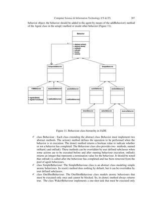 Computer Science & Information Technology (CS & IT) 287
behavior object, the behavior should be added to the agent by means of the addBehavior() method
of the Agent class in the setup() method or inside other behavior (Figure 11).
Figure 11. Behaviour class hierarchy in JADE
class Behaviour : Each class extending the abstract class Behavior must implement two
abstract methods. The action() method defines the operation to be performed when the
behavior is in execution. The done() method returns a boolean value to indicate whether
or not a behavior has completed. The Behaviour class also provides two methods, named
onStart() and onEnd(). These methods can be overridden by user defined subclasses when
some actions are to be executed before and after running behaviour execution. onEnd()
returns an integer that represents a termination value for the behaviour. It should be noted
that onEnd() is called after the behaviour has completed and has been removed from the
pool of agent behaviours.
class SimpleBehaviour: The SimpleBehaviour class is an abstract class modeling simple
atomic behaviours. Its reset() method does nothing by default, but it can be overridden by
user defined subclasses.
class OneShotBehaviour: The OneShotBehaviour class models atomic behaviours that
must be executed only once and cannot be blocked. So, its done() method always returns
true. The class WakerBehaviour implements a one-shot task that must be executed only
 