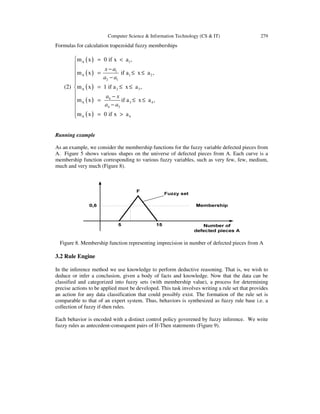 Computer Science & Information Technology (CS & IT) 279
Formulas for calculation trapezoidal fuzzy memberships
(2)
( )
( )
( )
( )
( )
A 1
1
A 1 2
2 1
A 2 3
4
A 3 4
4 3
A 4
m x 0 if x a ,
m x if a x a ,
m x 1 if a x a ,
m x if a x a ,
m x 0 if x a
x a
a a
a x
a a
 = <

− = ≤ ≤
 −

= ≤ ≤
 − = ≤ ≤
−

= >
Running example
As an example, we consider the membership functions for the fuzzy variable defected pieces from
A. Figure 5 shows various shapes on the universe of defected pieces from A. Each curve is a
membership function corresponding to various fuzzy variables, such as very few, few, medium,
much and very much (Figure 8).
Figure 8. Membership function representing imprecision in number of defected pieces from A
3.2 Rule Engine
In the inference method we use knowledge to perform deductive reasoning. That is, we wish to
deduce or infer a conclusion, given a body of facts and knowledge. Now that the data can be
classified and categorized into fuzzy sets (with membership value), a process for determining
precise actions to be applied must be developed. This task involves writing a rule set that provides
an action for any data classification that could possibly exist. The formation of the rule set is
comparable to that of an expert system. Thus, behaviors is synthesized as fuzzy rule base i.e. a
collection of fuzzy if-then rules.
Each behavior is encoded with a distinct control policy goverened by fuzzy inference. We write
fuzzy rules as antecedent-consequent pairs of If-Then statements (Figure 9).
 