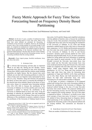 World Academy of Science, Engineering and Technology
International Journal of Computer, Information Science and Engineering Vol:1 No:10, 2007

Fuzzy Metric Approach for Fuzzy Time Series
Forecasting based on Frequency Density Based
Partitioning
Tahseen Ahmed Jilani, Syed Muhammad Aqil Burney, and Cemal Ardil
time series. In [5] and [6], Huang used simplified calculations
with the addition of heuristic rules to forecast the enrollments
using [2]. In [4], Chen presented a forecasting method based
on high-order fuzzy time series for forecasting the enrollments
of the University of Alabama. In [3], Chen and Hwang
presented a method based on fuzzy time series to forecast the
daily temperature. In [15], Melike and Konstsntin presented a
new first order time series model for forecasting enrollments
of the University of Alabama. In [14], Li and Kozma
presented a dynamic neural network method for time series
prediction using the KIII model. In [21], Su and Li presented a
method for fusing global and local information in predicting
time series based on neural networks. In [22], Sullivan and
Woodall reviewed the first-order time-variant fuzzy time
series model and the first-order time-invariant fuzzy time
series model presented by Song and Chissom [18], where their
models are compared with each other and with a time-variant
Markov model using linguistic labels with probability
distributions. In [13], Lee, Wang and Chen presented two
factor high order fuzzy time series for forecasting daily
temperature in Taipei and TAIFEX. In [9], Jilani and Burney
and in [10], Jilani, Burney and Ardil presented new fuzzy
metrics for high order multivariate fuzzy time series
forecasting for car road accident casualties in Belgium.
In this paper, we present a comparison of our proposed
method and existing fuzzy time series forecasting methods to
forecast the enrollments of the University of Alabama. Our
proposed method belongs to the class of k-step first-order
univariate time-variant method. The proposed method gives
the best forecasting accuracy rate for forecasting enrollments
when compared with existing methods. The rest of this paper
is organized as follows. In Section 2, we briefly review some
basic concepts of fuzzy time series. In Section 3, we present
our method of fuzzy forecasting based on frequency density
based partitioning of the enrollment data. In Section 4, we
compared the forecasting results of the proposed method with
the existing methods. The conclusions are discussed in
Section 5.

International Science Index 10, 2007 waset.org/publications/11571

Abstract—In the last 15 years, a number of methods have been
proposed for forecasting based on fuzzy time series. Most of the
fuzzy time series methods are presented for forecasting of
enrollments at the University of Alabama. However, the forecasting
accuracy rates of the existing methods are not good enough. In this
paper, we compared our proposed new method of fuzzy time series
forecasting with existing methods. Our method is based on frequency
density based partitioning of the historical enrollment data. The
proposed method belongs to the kth order and time-variant methods.
The proposed method can get the best forecasting accuracy rate for
forecasting enrollments than the existing methods.

Keywords—Fuzzy logical groups, fuzzified enrollments, fuzzy
sets, fuzzy time series.

I

I. INTRODUCTION

T is obvious that forecasting activities play an important
role in our daily life. During last few decades, various
approaches have been developed for time series forecasting.
Among them ARMA models and Box-Jenkins model building
approaches are highly famous. But the classical time series
methods can not deal with forecasting problems in which the
values of time series are linguistic terms represented by fuzzy
sets [11], [23]. Therefore, Song and Chissom [18] presented
the theory of fuzzy time series to overcome this drawback of
the classical time series methods. Based on the theory of fuzzy
time series, Song et al. presented some forecasting methods
[16], [18], [19], [20] to forecast the enrollments of the
University of Alabama. In [1] Chen and Hsu and in [2], Chen
presented a method to forecast the enrollments of the
University of Alabama based on fuzzy time series. It has the
advantage of reducing the calculation, time and simplifying
the calculation process. In [8], Hwang, Chen and Lee used the
differences of the enrollments to present a method to forecast
the enrollments of the University of Alabama based on fuzzy
Manuscript received June 15, 2007. This work was supported in part by the
Higher Education Commission of Pakistan.
T. A. Jilani is with the Department of Computer Science, University of
Karachi, Karachi-75270, Pakistan (phone: +92-21-9363131-37; fax: 92-219261340; e-mail: tahseenjilani@ieee.org).
S. M. A. Burney is Distinguished Professor in the Department of Computer
Science, University of Karachi, Pakistan (e-mail: burney@computer.org).
C. Ardil is with National Academy of Aviation, AZ1045, Baku,
Azerbaijan, Bina, 25th km, NAA (e-mail: cemalardil@gmail.com).

II. SOME BASIC CONCEPTS OF FUZZY TIME SERIES
There are number of definitions for fuzzy time series.

1

 