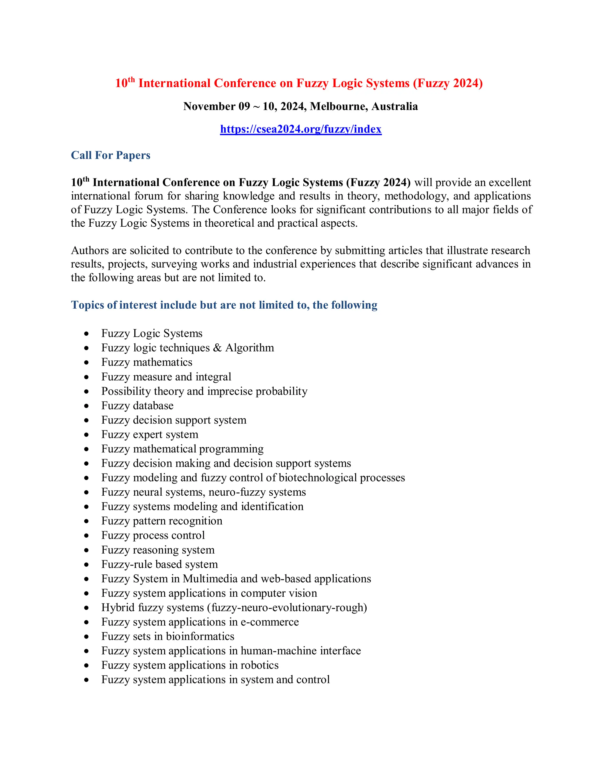 10th
International Conference on Fuzzy Logic Systems (Fuzzy 2024)
November 09 ~ 10, 2024, Melbourne, Australia
https://csea2024.org/fuzzy/index
Call For Papers
10th
International Conference on Fuzzy Logic Systems (Fuzzy 2024) will provide an excellent
international forum for sharing knowledge and results in theory, methodology, and applications
of Fuzzy Logic Systems. The Conference looks for significant contributions to all major fields of
the Fuzzy Logic Systems in theoretical and practical aspects.
Authors are solicited to contribute to the conference by submitting articles that illustrate research
results, projects, surveying works and industrial experiences that describe significant advances in
the following areas but are not limited to.
Topics of interest include but are not limited to, the following
 Fuzzy Logic Systems
 Fuzzy logic techniques & Algorithm
 Fuzzy mathematics
 Fuzzy measure and integral
 Possibility theory and imprecise probability
 Fuzzy database
 Fuzzy decision support system
 Fuzzy expert system
 Fuzzy mathematical programming
 Fuzzy decision making and decision support systems
 Fuzzy modeling and fuzzy control of biotechnological processes
 Fuzzy neural systems, neuro-fuzzy systems
 Fuzzy systems modeling and identification
 Fuzzy pattern recognition
 Fuzzy process control
 Fuzzy reasoning system
 Fuzzy-rule based system
 Fuzzy System in Multimedia and web-based applications
 Fuzzy system applications in computer vision
 Hybrid fuzzy systems (fuzzy-neuro-evolutionary-rough)
 Fuzzy system applications in e-commerce
 Fuzzy sets in bioinformatics
 Fuzzy system applications in human-machine interface
 Fuzzy system applications in robotics
 Fuzzy system applications in system and control
 