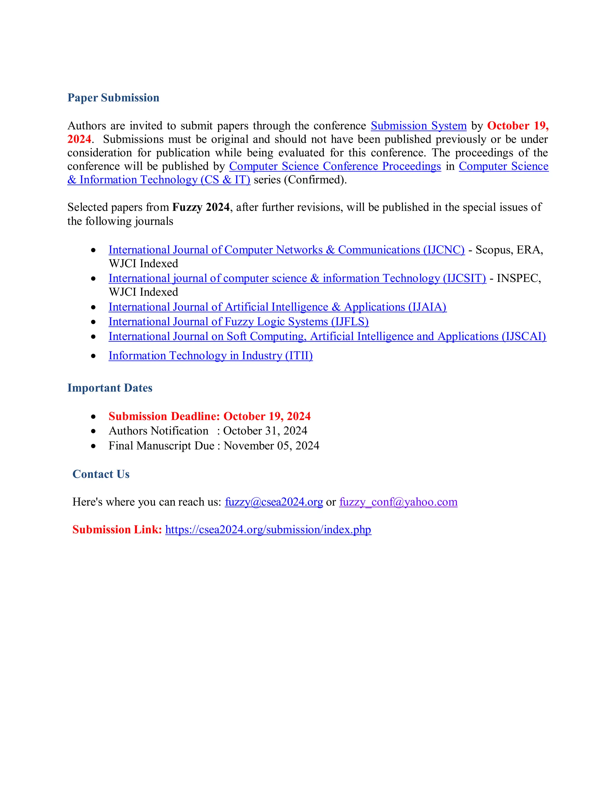 Paper Submission
Authors are invited to submit papers through the conference Submission System by October 19,
2024. Submissions must be original and should not have been published previously or be under
consideration for publication while being evaluated for this conference. The proceedings of the
conference will be published by Computer Science Conference Proceedings in Computer Science
& Information Technology (CS & IT) series (Confirmed).
Selected papers from Fuzzy 2024, after further revisions, will be published in the special issues of
the following journals
 International Journal of Computer Networks & Communications (IJCNC) - Scopus, ERA,
WJCI Indexed
 International journal of computer science & information Technology (IJCSIT) - INSPEC,
WJCI Indexed
 International Journal of Artificial Intelligence & Applications (IJAIA)
 International Journal of Fuzzy Logic Systems (IJFLS)
 International Journal on Soft Computing, Artificial Intelligence and Applications (IJSCAI)
 Information Technology in Industry (ITII)
Important Dates
 Submission Deadline: October 19, 2024
 Authors Notification : October 31, 2024
 Final Manuscript Due : November 05, 2024
Contact Us
Here's where you can reach us: fuzzy@csea2024.org or fuzzy_conf@yahoo.com
Submission Link: https://csea2024.org/submission/index.php
 