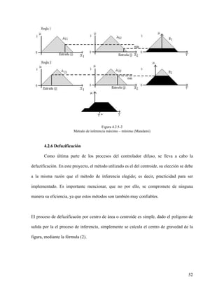 Figura 4.2.5-2
                        Método de inferencia máximo – mínimo (Mandami)



       4.2.6 Defuzificación

       Como última parte de los procesos del controlador difuso, se lleva a cabo la

defuzificación. En este proyecto, el método utilizado es el del centroide, su elección se debe

a la misma razón que el método de inferencia elegido; es decir, practicidad para ser

implementado. Es importante mencionar, que no por ello, se compromete de ninguna

manera su eficiencia, ya que estos métodos son también muy confiables.



El proceso de defuzificacón por centro de área o centroide es simple, dado el polígono de

salida por la el proceso de inferencia, simplemente se calcula el centro de gravedad de la

figura, mediante la fórmula (2).




                                                                                           52
 