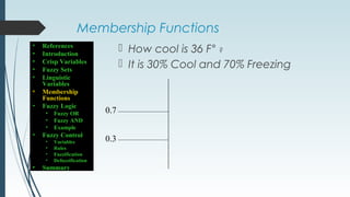 Membership Functions
 How cool is 36 F° ?
 It is 30% Cool and 70% Freezing
0.7
0.3
• References
• Introduction
• Crisp Variables
• Fuzzy Sets
• Linguistic
Variables
• Membership
Functions
• Fuzzy Logic
• Fuzzy OR
• Fuzzy AND
• Example
• Fuzzy Control
• Variables
• Rules
• Fuzzification
• Defuzzification
• Summary
 