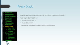 Fuzzy Logic
 How do we use fuzzy membership functions in predicate logic?
 Fuzzy logic Connectives:
 Fuzzy Conjunction, ∧
 Fuzzy Disjunction, ∨
 Operate on degrees of membership in fuzzy sets
• References
• Introduction
• Crisp Variables
• Fuzzy Sets
• Linguistic
Variables
• Membership
Functions
• Fuzzy Logic
• Fuzzy OR
• Fuzzy AND
• Example
• Fuzzy Control
• Variables
• Rules
• Fuzzification
• Defuzzification
• Summary
 