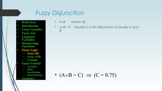 Fuzzy Disjunction
 A∨B max(A, B)
 A∨B = C "Quality C is the disjunction of Quality A and
B"
• (A∨B = C) ⇒ (C = 0.75)
• References
• Introduction
• Crisp Variables
• Fuzzy Sets
• Linguistic
Variables
• Membership
Functions
• Fuzzy Logic
• Fuzzy OR
• Fuzzy AND
• Example
• Fuzzy Control
• Variables
• Rules
• Fuzzification
• Defuzzification
• Summary
 