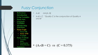 Fuzzy Conjunction
 A∧B min(A, B)
 A∧B = C "Quality C is the conjunction of Quality A
and B"
• (A∧B = C) ⇒ (C = 0.375)
• References
• Introduction
• Crisp Variables
• Fuzzy Sets
• Linguistic
Variables
• Membership
Functions
• Fuzzy Logic
• Fuzzy OR
• Fuzzy AND
• Example
• Fuzzy Control
• Variables
• Rules
• Fuzzification
• Defuzzification
• Summary
 