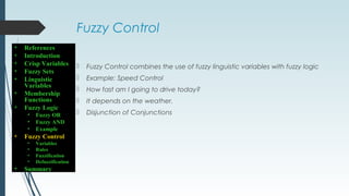 Fuzzy Control
 Fuzzy Control combines the use of fuzzy linguistic variables with fuzzy logic
 Example: Speed Control
 How fast am I going to drive today?
 It depends on the weather.
 Disjunction of Conjunctions
• References
• Introduction
• Crisp Variables
• Fuzzy Sets
• Linguistic
Variables
• Membership
Functions
• Fuzzy Logic
• Fuzzy OR
• Fuzzy AND
• Example
• Fuzzy Control
• Variables
• Rules
• Fuzzification
• Defuzzification
• Summary
 