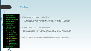 Rules
 If it's Sunny and Warm, drive Fast
Sunny(Cover)∧Warm(Temp)⇒ Fast(Speed)
 If it's Cloudy and Cool, drive Slow
Cloudy(Cover)∧Cool(Temp)⇒ Slow(Speed)
 Driving Speed is the combination of output of these rules...
• References
• Introduction
• Crisp Variables
• Fuzzy Sets
• Linguistic
Variables
• Membership
Functions
• Fuzzy Logic
• Fuzzy OR
• Fuzzy AND
• Example
• Fuzzy Control
• Variables
• Rules
• Fuzzification
• Defuzzification
• Summary
 