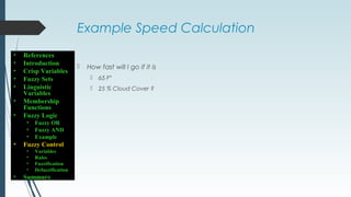 Example Speed Calculation
 How fast will I go if it is
 65 F°
 25 % Cloud Cover ?
• References
• Introduction
• Crisp Variables
• Fuzzy Sets
• Linguistic
Variables
• Membership
Functions
• Fuzzy Logic
• Fuzzy OR
• Fuzzy AND
• Example
• Fuzzy Control
• Variables
• Rules
• Fuzzification
• Defuzzification
• Summary
 