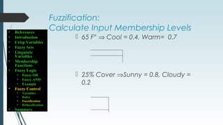 Fuzzification:
Calculate Input Membership Levels
 65 F° ⇒ Cool = 0.4, Warm= 0.7
 25% Cover ⇒Sunny = 0.8, Cloudy =
0.2
• References
• Introduction
• Crisp Variables
• Fuzzy Sets
• Linguistic
Variables
• Membership
Functions
• Fuzzy Logic
• Fuzzy OR
• Fuzzy AND
• Example
• Fuzzy Control
• Variables
• Rules
• Fuzzification
• Defuzzification
• Summary
 